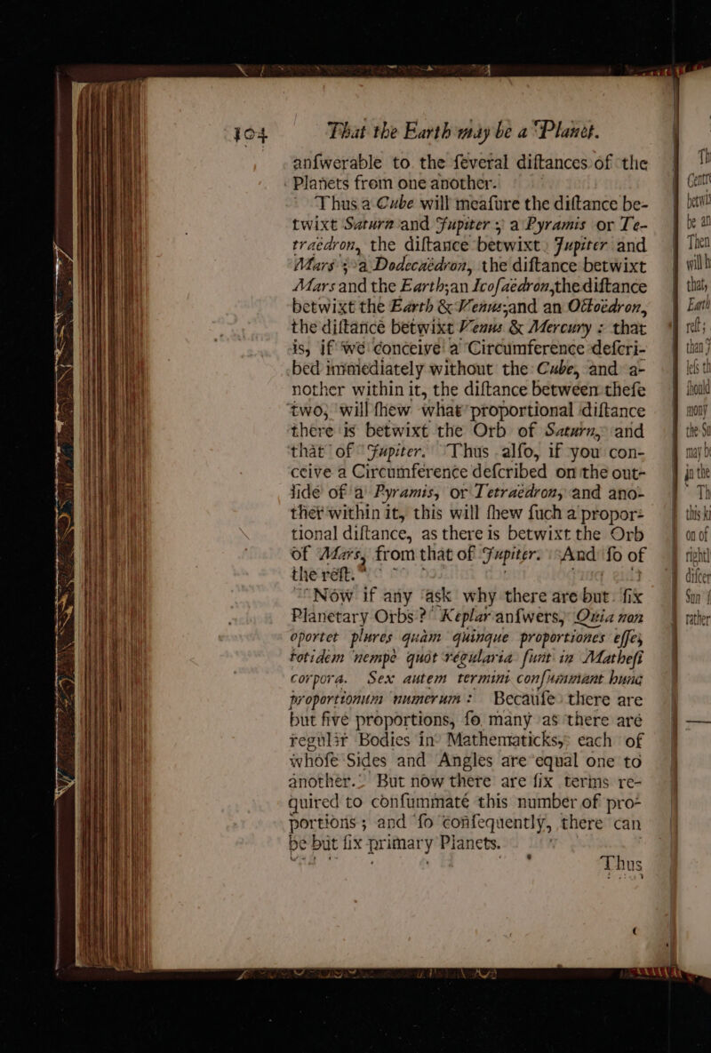 Wy SO eee enn cine nineteen earner neem nae That the Earth may be a ‘Planet. an{fwerable to. the feveral diftances of ‘the Thus. a Cube will meafure the diftance be- twixt Satura-and Supwer + a Pyramis or Te- traedron, the diftance betwixt. Jupiter and Mars 3a: Dodecaédron, the diftance betwixt Mars and the Earth;an Icofe aedron,thediftance betwixt the Barth &amp; Weau;and an Offoedron, the diftarice betwixt Venus &amp; Mercury : that is, if Wwe! conceive! a Circumference defcri- bed 1m mediately without the: Cube, and a- nother within it, the diftance between thefe there is betwixt the Orb of Saturn; and that of ° Fupiter. Thus -alfo, if you con- ceive a Circumference defcribed on the out- fide’ of ‘a Pyramis, Or Tetraéedron, and ano- thet within it, this will thew fuch a propor: tional diftance, as there is betwixt the Orb of Adars, from that of Fupiter. And: fo of th ie réft.* “Now if any ‘ask why there are but ik Planetary Orbs’? Keplar anfwers, Quia non oportet plures quam quinque proportiones effes totidem ‘nempe quot régularia funt in Matheft corpora. Sex autem termini con{immant hung proportionum numerum: Becaufe there are but five proportions, fo, many as ‘there are regulir Bodies in Mathemraticks, each of whofe Sides and Angles are equal one to another.. But now there are fix terms re- quired to confummateé this number of pro- portions ; and ‘fo' confequently, there can be but | fix primar y Planets. att Thus Gent betwh be an Then wilh that, Eat h oft (els than ; lefs th fhould mony may D jo the ™ 1 Th this ki a pee difeer Sun | f rather pr