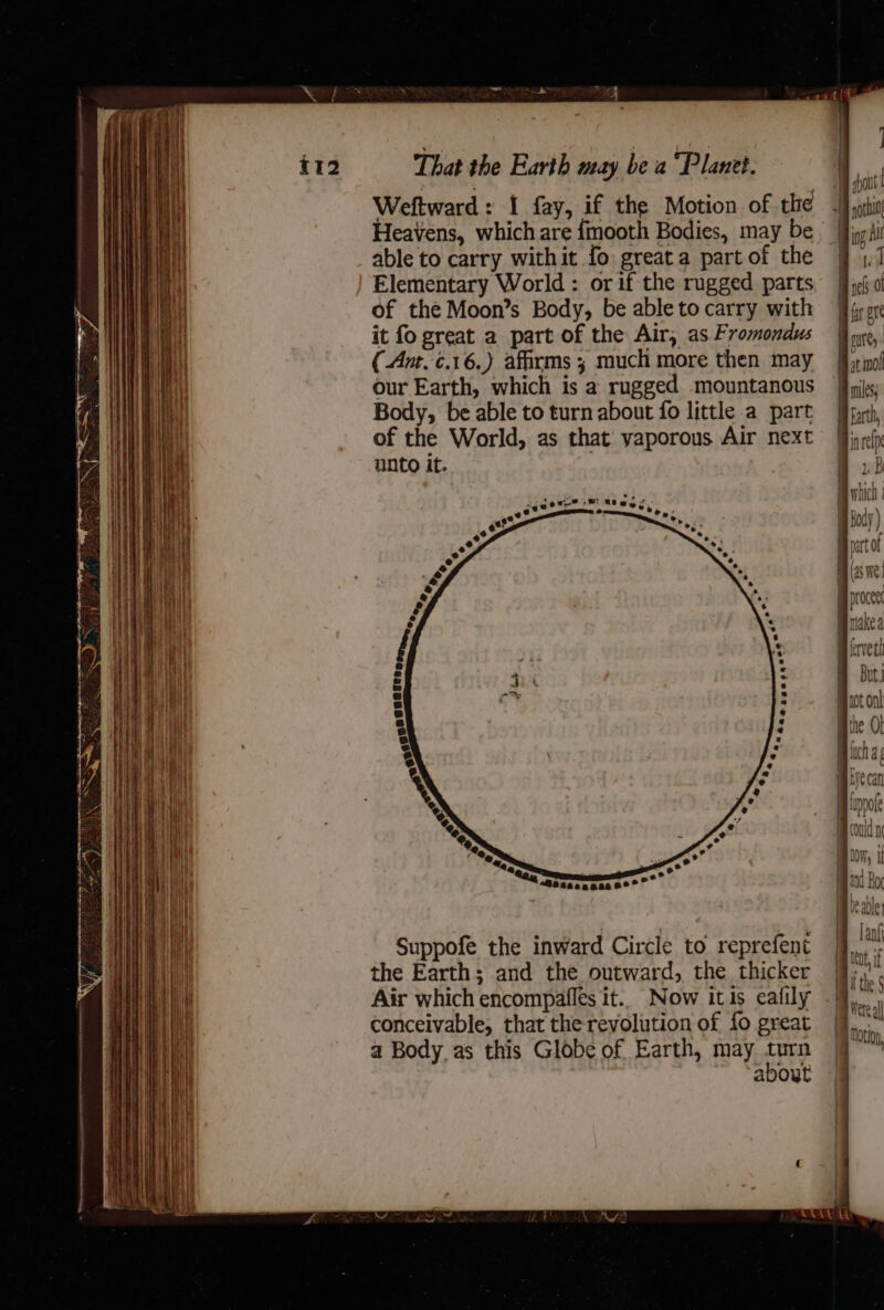 Weftward: 1 fay, if the Motion of the able to carry withit fo greata part of the Elementary World : or if the rugged parts of the Moon’s Body, be able to carry with it fo great a part of the Air, as Fromondus (Ant.¢.16.) affirms ; much more then may our Earth, which is a rugged mountanous Body, be able to turn about fo little a part of the World, as that yaporous Air next unto it. | 1 + a . ore? &gt; Rew, e+ o wre, +®2sa50500 0° pe Suppofe the inward Circle to reprefent the Earth; and the outward, the thicker conceivable, that the revolution of fo great a Body, as this Globe of Earth, may turn about | | | | ‘ inrelp »B shich | Body ) part of (45 We proceet nakea ferveth But.