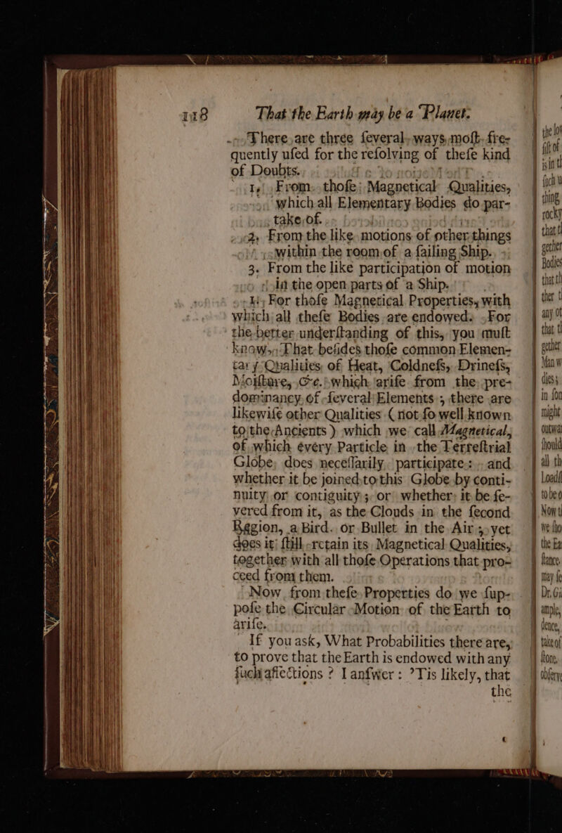 ce Reet sernseecni ieee nena eee EE - - Sa pa ¥ f oe Ay r ay ‘ z ‘ x a Ae o Z There,are three feveral. ways,moft. fre ‘quently ufed for the retolyg of thefe kind of Doubts. like From. thofe, Magpaticak Qualities, , which all Elementary Bodies do par- take,of. 2, From the like motions of oi things _yowithin the rogmof a failing Ship. sia the open parts of ‘a Ship. ii, For thofe Magnetical Properties, with which all thefe Bodies are endowed. .For the better underftanding of this, you mutt knowon Phat betides thofe common Elemen- cary Qualities of Heat, Coldnefs, Drinefs, Morbare, Ce. .whigh; arife. from the, pre- dominaney, of feveral/Elements.; there are likewife other Qualities ( not-fo well. known toithe-Ancients ) which we: call AZagnetical, of which évéery Particle in the Terreftrial Globe, does neceflarily,. participate::.. and whether it be joinedtothis Globe. by conti- nulty or contiguity ;, or whether; it be fe- vered from it, as the Clouds in the fecond Region, a Bird. or Bullet in the Air; yet does it; {till retain its, Magnetical Qualities, together with all thofe Operations that pro- ceed froma then. Now. from thefe. Properties do we fup- poli: the Circular “Motion: of the Earth to arlic _ If youask, What Probabilities there are, to prove that the Earth is endowed with any fuchiafiections ? lanfwer: ’Tis likely, that the ) ihe lo t frot |i in t mr thing rocky I hat t J gerhe that | ther t aay ot | tat t f cthe | dics ) outwal fhould all th | oad Now t ai: {ho i the Ea may fe | take of : | {LOne, | obferys