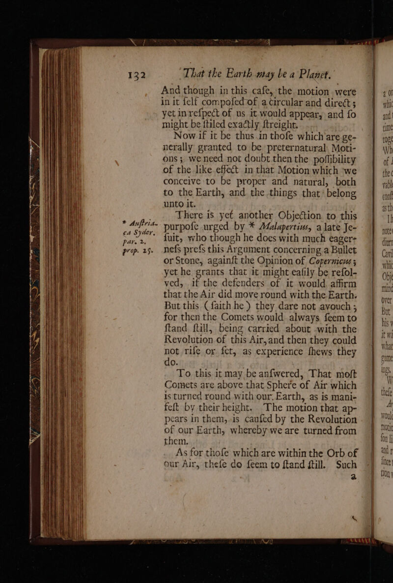 RINE ANERRAD rise pea meee EAD * Aufiria- ca Syder, pare 2, prop. 25+ | That the Earth may be a Planet. And though in this cafe, the motion were in it felf compofed of a circular and dirett; yet inrefpect of us it would appear, and fo might be {tiled exactly ftreight. Now if it be thus.in thofe which’are ge- nerally granted to be preternatural. Moti- ons; weneed not doubt then the poflibility of the like effect in that Motion which ‘we conceive to be proper and natural, both to the Earth, and the things that’ belong unto it. There is yet another Objection to this purpofe urged by * Afalapertius, a late Je- {fuit, who though he does with much eager- nefs prefs this Argument concerning a Bullet or Stone, againft the Opinion of Copernicus ; yet he grants that it might eafily be refol- ved, if the defenders of it would. affirm that the Air did move round with the Earth. But this (faith he ) they dare not avouch ; for then the Comets would. always feem to ftand ftill, being carried about -with the Revolution of this Air,and then they could not rife or fet, as experience fhews they do. . To this it may be anfwered, That moft Comets are above that Sphere of Air which is turned round with our. Earth, as is mani- feft by their height. The motion that ap- pears in them,-is caufed by the Revolution of our Earth, whereby we are turned from them. ) As for thofe which are within the Orb of our Air, thefe do feem to ftand ftill. Such 2