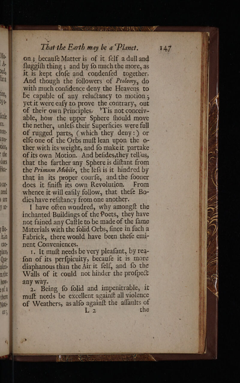 Hk {ae Ss on; becaufe Matter is of it felf adulland fluggifh thing ; and by fo much-the more, as it is kept clofe and condenfed together. And though the followers of Ptolomy, do with much confidence deny the Heavens to be capable of any reluctancy to motion ; yet it were eafy to prove the contrary, out of their own Principles: *Tis not conceiv- able, how the upper Sphere fhould move the nether, unlefs their Superficies were fall of rugged parts, (which they deny:) or elfe one of the Orbs muft lean upon the o- ther with its‘weight, and fo makeit partake of its own Motion. And befides,they tellus, that the farther any Sphere is diftant from the Primum Mobile, the lefs is it hindred by that in its proper courfe, andthe fooner does it finifh its own Revolution. From whence it will eafily follow, that thefe Bo- dies have refiftancy from one another. I have often wondred, why amongft the inchanted Buildings of the Poets, they have not fained any Caftle to be made of the fame Materials with the folid Orbs, fince in fuch a Fabrick, there would have been thefe emi- nent Conveniences. 1. It muft needs be very pleafant, by rea- fon of its perfpicuity, becaufe it 1s more diaphanous than the Air it felf, and fo the Walls of it could not hinder the profpect any way. &gt; - 2. Being fo folid and impenitrable, it muft needs be excellent againft all violence of Weathers, asalfo againft the aflaults of