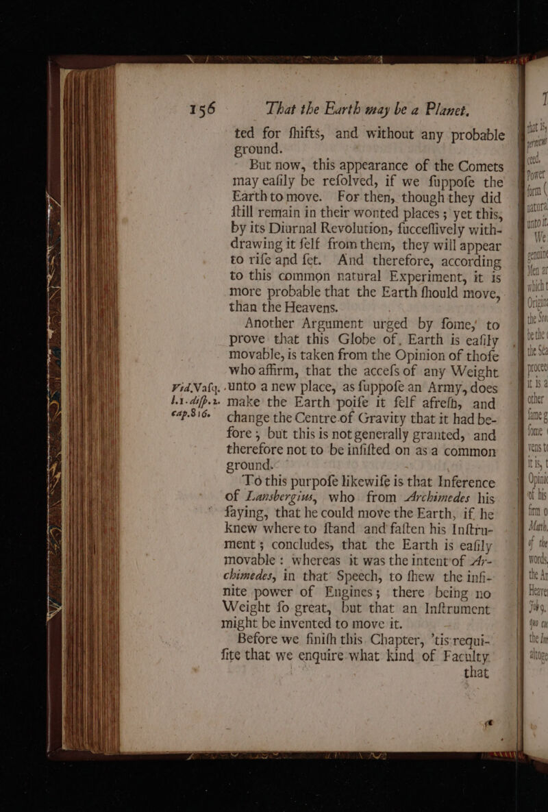 a Vid Vata. Lt. difp.r ted for fhifts, and without any probable ground. But now, this appearance of the Comets may ealily be refolved, if we fuppofe the Earthtomove. For then, though they did {till remain in their wonted places ; yet this, by its Diurnal Revolution, fucceflively with- drawing it felf fromthem, they will appear to rife and fet. And therefore, according to this common natural Experiment, it is more probable that the Earth fhould move, than the Heavens. Another Argument urged by fome,' to prove that this Globe of, Earth is eafity movable, is taken from the Opinion of thofe who affirm, that the accefs of any Weight unto a new place, as {uppofe an Army, does make the Earth poife it felf afrefh, and change the Centre-of Gravity that it had be- fore , but this is not generally granted, and therefore not to be infifted on asa common ground. To this purpofe likewife is that Inference of Lansbergius, who from Archimedes his faying, that he could move the Earth, if he knew where to ftand and faften his Inftru- ment ; concludes, that the Earth is eafily movable : whereas it was the intent’of Ar- chimedes, in that’ Speech, to fhew the inf- nite power of Engines; there being no Weight fo great, but that an Inftrument might be invented to move it. Before we finifh this. Chapter, ‘tis requi- fite that we enquire what kind of hee | that ins perch i ”