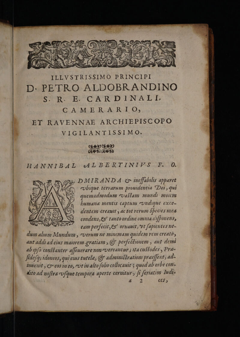 A——A——————— — L S I X, COST. Mar S ^ Ir cenas NS pris parYea ILLVSTRISSIMO PRINCIPI D. PETRO ALDOBRANDINO S. R. E. CARDINALL CAMER ARIO,;, ET RAVENNAE ARCHIEPISCOPO VIGILANTISSIMO. LIII WILNTTIM HANNIBAL «ALBERTINIFS F. Q. » DMIRANDA «er tueffabilis apparet cvbique terrarum prouidentia *Dei , gui quemadmodum evaílam mundi motum humane mentis captum cuudigue exce- dentem creautt y ac tot verum ápecies mea condeuns,€s tauto ordine omuta difpou e25, eam perfecit, oruauit, vt fapientes ne- dum alium Mundum , cverum ue minimam quidem vem creato , aut addi ad eius maiorem gratiam , (UJ pevfeétiouem , aut deii ab tpfo confdauter affeuerare uon coereantum ; ita cuífodes , Pra- Jideja idoneos, qui eus tutela, (Jj admunétratiom prae[Jent 4d- intteuit , «9» 60$ ia eo, eut in alto folito collocauit 5 quod ab orbe con- dito 4d moffra «vfque tempora aperte cerumur ; ff ferratim ludi- iov C6 ;