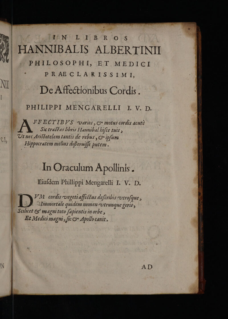 EDRNCULOETEAÓR.;O0rFS HANNIBALIS ALBER TINII PHILOSOPHI, ET MEDICI PRAECLA;RISSI.MI, De Affe&amp;tionibus Cordis . PHILIPPI MENGARELLI I V. D. Stc trafas hbyis Hanguibal hifce tuts ; Ut nec Ariffotelem tautis de vebus ye» ipfum | A FFECTIBVS -varios , c2: zotus cordis acutà | | Hippocrateta elus diferuiffe putem . Uh ] In Oraculum Apollinis . | Eiuídem Phillippi Mengarelli I. V. D. | | | WW WM cordis evegeti affeétus defcribis cutrofque | JA. ommortale quidem nomen cUtTHUQHE Geris | Scilicet 69 magni toto fapientis tu orbe , | Et Medici IthAgPi » ftc o» Apollo CAHIE