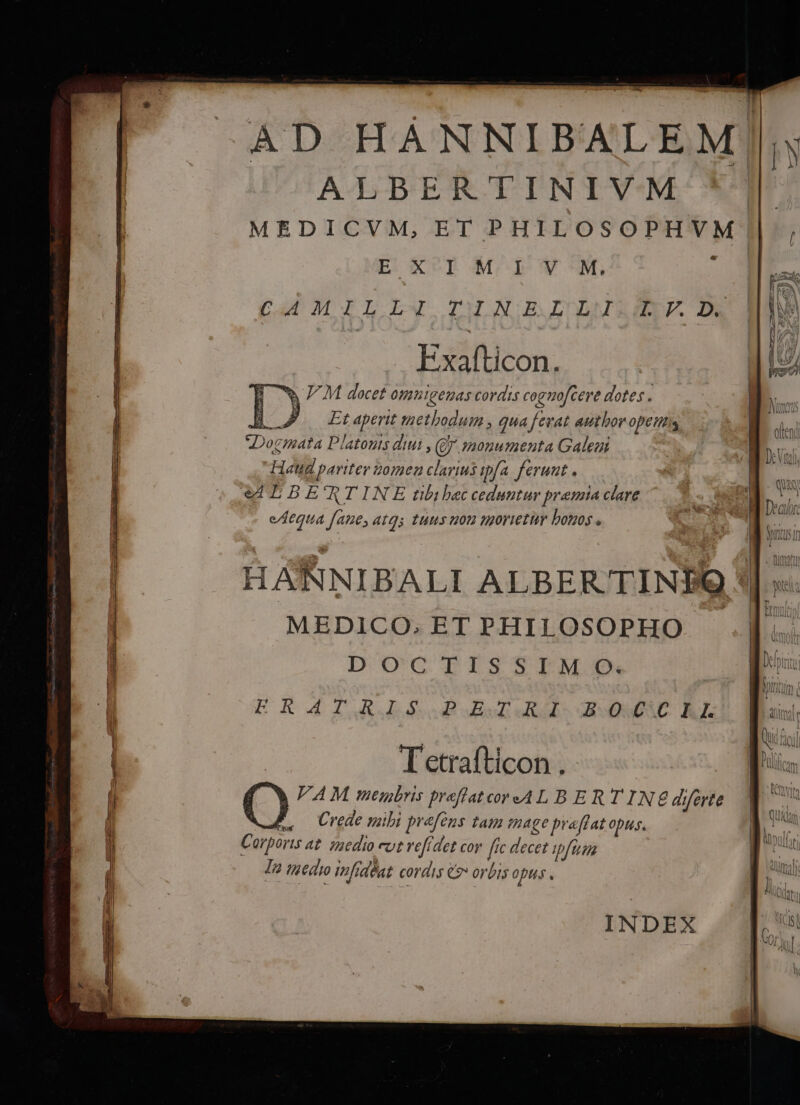 AD HANNIBALEM! ALBERTINIVM MEDICVM, ET PHILOSOPHVM | E ^p M I Y M. E. Cut,MTLIL DMINGIULMRSIE. De Exafticon. B wWw/M docet omnigemas cordis cognofcere dotes . HB 7 —Etaperit methodum , qua fevat autboropttits Dogmata Platouts diui , (Qj monumenta Galeni Haud pariter z0mea clarius ipfa. ferunt . eL BE'RTINE tibi bec ceduntur pramia clare eAequa faue,atqs tuus uou morietur bonos « Tetrafticon . VA M meunbris preflatcoredAL BERT INE diferte t. Crede mibi prefeus tam mage praflat opus. Corporis at. saedio eot vefidet cor [rc decet 727. Ta tgedro infidéat cordis €» orbis opus . INDEX