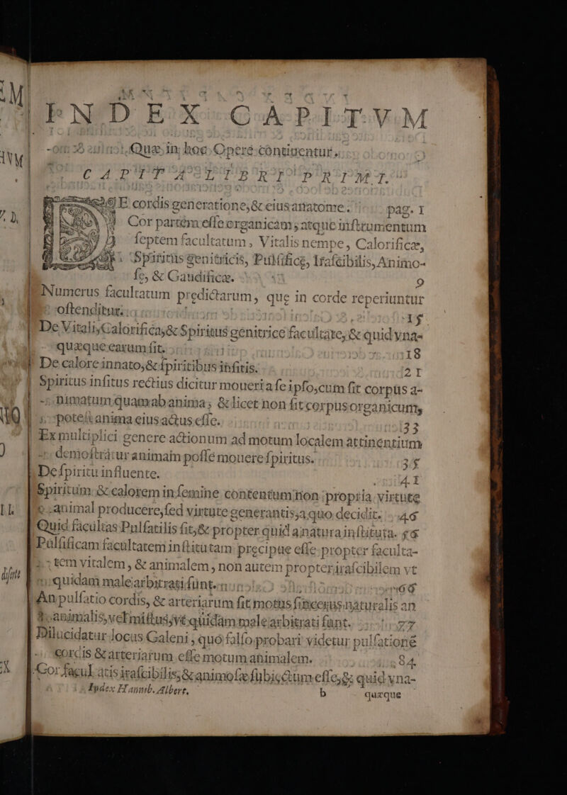 I NDE * k- PII VuM -on: 25 201051. Qus In; hoe Operé:cóntigentur ind | peré:cóntigentur , us c 4 PTUP AS PUEROS PEROROLVDR S53 oe 9 E. cordis generattone,&amp; eius |  » 474793 m8 dm un f.^Cr | CLE UILICS3QX i 3 aH VUUIILL e. 29ag. j 7 l I € J Qr. . X a3 $4 ru ^ «íto33120 2 a * f1v«42 4] Cor part em eiie organicàm ; atque infirumentum Pur, : ít 1. *2: H * 7 (C Yt f* ze FINA Perranw us ^ A ied ale 1115 | ieptem facuitatum , Vitalis nempe, Cak HCca, ! Aun . .  (78 rm  Te 1.541*  3131155: TYRET. 9 top 9 [4h ^m YejCRIAS ML A64 4. ll ar 181 vpindi: xL it 1Ci 1$ T ul tiliC6, Ai cil lDlii 394 Xilili210- . 3 Numerus faculta itum prsdiauióm: que 1n corde reperiuntur j L4 | | oftenditur. | e De Vit tal (4l. rif ; Coe niter e £4 Wuleax oS. nidad 713 CCAlOrt C25 &amp; cp! riu 2o CIITUTCC € x Cui gen 4C. L La CC -3 £2 1 e AL lm EM | qua at earam fit. | I8 | De ca lore innato;&amp; í Ipiritibi 1s ihfitis. [ | Spiritus infitus rectius dicitur moueri feipfo, cutm fit Corpus a- | -::Dimatum qua mabanima; &amp;licet non fit corpusorganicurm uu) t: poteit inia eiusactus efie. 2 CilLil Ya Pr v f lt ^ $-1 14^ LA ro p ^ £^ ti genere actionum ad motum localem attinenti im J 1* 49 fa ) demoftrátur animam pc Msn iei refpirit ls. x be ioiri influente. |spin um. &amp; calorem infemine contentum Ion ipropria. virtute im 1 $ ad Í CT e go tn  C ^ (x13 1 e ] fTÍ 1 I I. »:animal 1 proc lucere,fed virtut« ege tr eiietenici GCCIGIL. - 0G 1 rt «1 . uo : EHE TUN 8 13-3 a uic facultas Pulfatilis fitj&amp; &amp; propter quid ainaturainft £6 Palífica am facultatem in ftitutam 1 precipa pug aie propter tacuita- € L i : I * GCt vital em, e ean malem,; non auicin propteraraicibilem v1 n] 3 dit jquidam male arbitrati fun. num»! n Jppcpe(m6 6 |Anp ulf; iio COI di IS, &amp; arterial rum s tmotus f: ICCEDSHTSAU ral 3h IET malis, veEmittus, Vtquidam malearbitrati fant [Tov 4 Ioui (dz imul 1 iouucidatur locu: S Coal EI , | aieni , quo falfo probar videtur pulfatione cis &amp; arteriarum effe motum ahimalem. 84. 2: Cork SA atis jrafcibilis&amp; animofzefübicctum efle; &amp; quid yna- Tgdex Hanmb. Albert, — b quzque