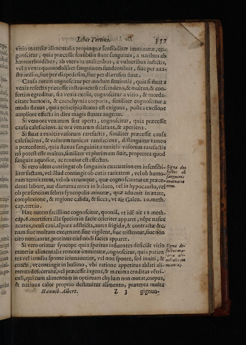 ift E WIN üL a. à asa Quit, meii penitus Dir n) &amp;uii« dido pitt [oreti« ioni »tiad- is ro vitio edil Tél A o jyu | vitio matéfiie alimentalis propitiquas eafibiliter imminute yco-: | guofcitur , quia preceffit fenfübilis Ruor fanguinis ; a naribus ab: hxmorrhoidibus , ab vtero :n mulieribus j a i valnerints inflictis, vela venisquomodolibet fanguinem fundentibus ; fiuc per aiias fto:nofiuifiueper diapedefim,(tue per dixrefim quat. | Caufa autem coenofcitur per modum fluxionis , quia fi ftuat à venis refectis praceffi inftrumentü refcindens;&amp; multus,&amp; con- fertim egreditur, (1a venis exefis, cogaofcitur à vitio , &amp; mordá- modo fluxus »quia priticipio fluxus eft exiguus , poftea cxefione ampliore effecta in dies magis fluxus augetur; Si veroora venarum fint aperta , cognofcitur » quia pra zceffit Sifluat atunicisvaforum rarefa&amp;is , fimiliter priceffit cauf calefaciens , &amp; vaforum tunicas fateri iens , diftinguitur tameu a praecedenti, q quia fluxus fanguinis a tunicis váldaini ratefactis nó poteft effe iülcis;fiiniliter vt plurimum fiuit, propterea quod fanguis aquofior, actenuior eft effectus. rum tenuicatem, velob vtrumque, quae cogno Ícunturex przce- ob prxfentiam febris fyncopalis ninutzey que aduenit in tate, complexione &amp; regione calida, &amp; ficca ; vt ait Galen. 10. meth. cap.tertio. Hc autem facillime cognofcitur, qubni&amp;] vt idé ait 12. meth. cáp.6.mortifera il]à fpeciesin facie celeriter apparet ; népe nafus nam fiue multum excernant fiue vieilent, fiue criftentur,fiuenon cito nutriantur,protinus eiufmodi facies apparet. &amp; natiuus calor proprio deftituitur alimento, preterea mult4d Hanunib. Albert, YE gignun-