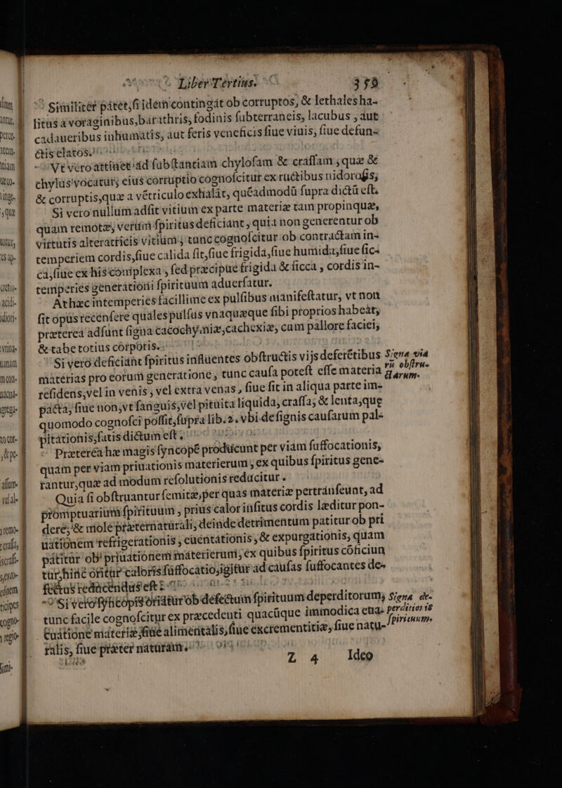 fig UTR qui UUL, I V CL adl- idioti- NEA unm Icy pro oae Ape ida | filo f TOC su tiges ji ! Siailitét pátet;fi idem contingit ob corruptos, &amp; lethalesha- [icasa voragiaibus,barathris, fodinis fubterraneis, lacubus , aut cadaueribus inliumatis, aut feris veneficis fiue viuis, (iue defun- &amp;iselatos. ceo | | Vt véroattiaet dd füb(tantiam chylofam &amp; cráffam ; qua &amp; chylus'vocatur; eius cortuptio cognofcitut ex rü&amp;tibus nidorofis; &amp; corruptis,qua a vétriculo exlialát, quéadmodü fupra di&amp;tü eft Si vero nullum adfit vitium ex parte materiae tam propinqua, quam remote, veriti fpiritusdeficiant , qui non generentur ob . vittutis alteratticis vitium tunc cognolcitur ob contractam in- temperiem cordis,fiue calida fit)fiue frigida,(tue huniidz;fiue fic- ca;fiue ex hisconiplexa , fed precipue frigida &amp; ficca , cordis in- temperies generatiorii fpiritum aduerfatur. Athxc intemperies facillime ex pulfibus amanifeftatur, vt non fit opüs recenfere quales pulfus vnaquaeque fibi proprios habeàt; praeterea adfunt (igna cacochyniz,cachexiz, cam pallore faciei; &amp;tabetotiuscorpotis.; — materias pro eorur generatione , tunc caufa poteft effe materia refideris; vel in venis ; vel extra venas, fiue fit in aliqua parte im- pacta, fiue non,vt fanguis;vel pituita liquida, craffa; &amp; lentajque quomodo cognofci poffit; fupra lib.2. vbi.defignis caufarum pal- pitationis;fatis diétum eft ioo 2Bipir 01 Prateréa hz magis fyncopé prodücunt per viam fuffocationis, quám per viam priuationis materierum , ex quibus fpiritus gene- rantur,qui ad modum rcfolutionis reducitur. Quia fi obftruanturfemitasper quas materiz pertráufeunt, ad promptuarium fpiritum ; prius calor infitus cordis ditur pon- dere;'&amp; nmiole prternatarali ; deindedetrimentum patitur ob pri uitionem tefriperationis , euéntationis &amp; expurgationis, quam pátitur ob' priuationem inaáterierumi; ex quibus fpiritus cóficiun tar hine ofitar caloris füffocatioyigitur d caufas fuffocantes de- fd&amp;us redücendusef i27 o 00770 Ip so yea Loa -'Si velo fytitopisoridtirrob defe&amp;um fpitituumdeperditorum; tunc facile cognofcitur ex pracedeuti quacüque immodica cud- Cuitione materizfiüe alimetitalis; flue e&amp;crementitie, fiue natu- ralis, fiue prater natürám. Mt oi i |