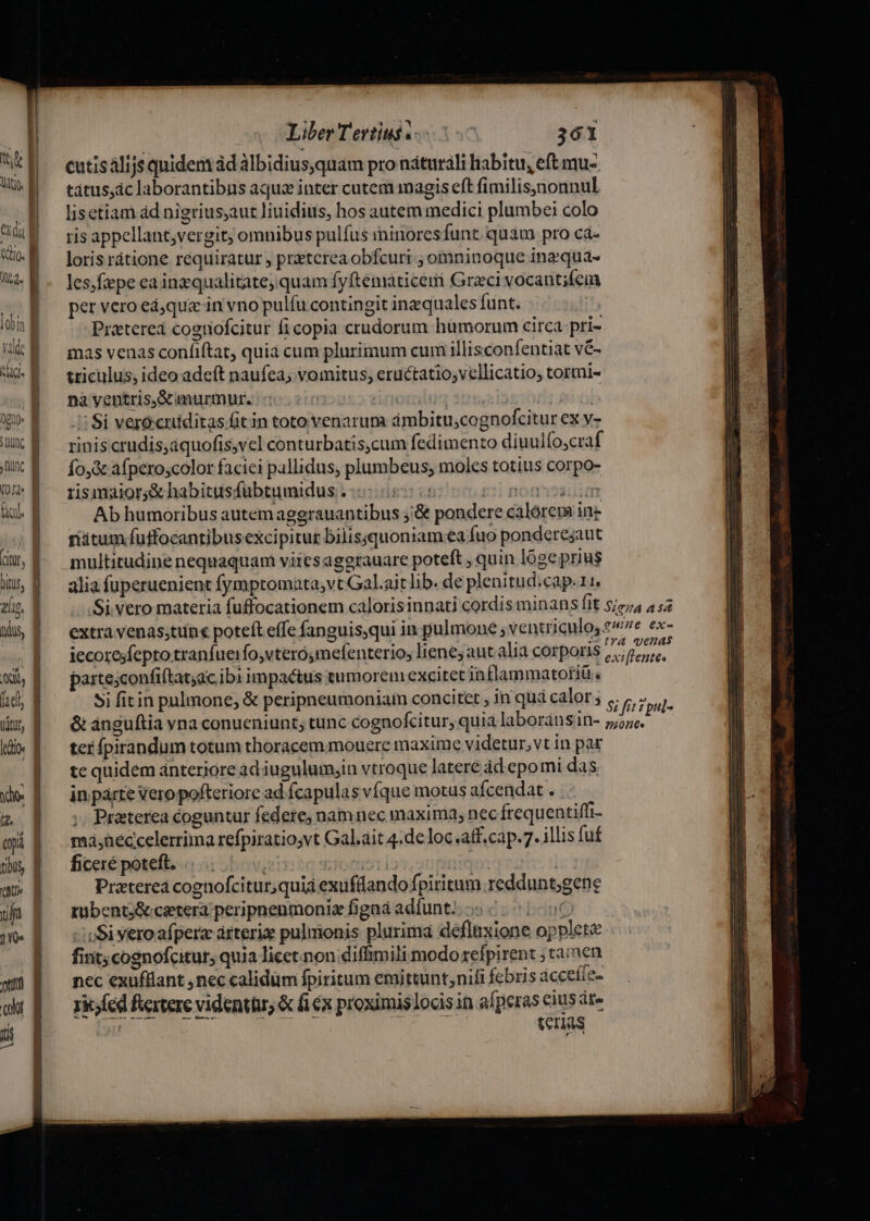 ' ! ttt Ut. | d Valde | Ld. (guo JUIN (0 Hd Sio. jtd (tut, ^ lip. dus, A, Udtly ido | Liber Tertius 5. 361 cutisàlijs quidem àd àlbidius,quam pro naturali liabitu, eft mu- tátus,ac laborantibus aque inter cutem magis eft fimilis;ynonnul lisetiam ád nigrius;aut liuidius, hos autem medici plumbei colo ris appellant,vergit; omnibus pulfus minores funt. quam pro cà- loris rátione requiratur ; preterea obfcuri ; omninoque inzqua- les.fiepe eaingqualitate, quam fyftematicem Graci vocantifem per vero ed;qua in vno pulífu contingit inzquales funt. Przterei cognofcitur ficopia crudorum hümorum circa pri- mas venas confiftat, quia cum plurimum cum illisconfentiat vé- triculus, ideo adeft naufeá; vomitus, eructatio,vellicatio, tormi- na yentris&amp;aurmur. (12152 euorolug | ob Si vero:cniditas fit in toto venarum dmbituscognofcitur ex v- riniscrudis,aquofis,vel conturbatis,cum fedimento diuulfo,craf Ío,&amp; afperoscolor faciei pallidus, plumbeus; moles totius corpo- risimaior;&amp; habitusfubtumidus . - | 2i floftyoailim Ab humoribus autem aggrauantibus j'&amp; pondere calorem ine ritum fuffocantibusexcipitur bilissquoniam ea fuo ponderejaut multitudine nequaquam viiesaggrauare poteft , quin lóge prius alia fuperuenient fymptomata;vt Gal.ajt lib. de plenitud.cap.11. iecoresfepto tranfueifo,vtero;mefenterio, liene, aut alia corporis partesconfiftat;ac ibi impactus tumorem excitet inflammatotiü . ter fpirandum totum thoracem mouere maxime videtur, vt in par te quidem ánterjore àd iugulum;in vtroque latere àd epomi das in parte Vero pofteriore ad fcapulas vfque motus afcendat . ;. Praeterea coguntur federe, nam nec maxima, nec frequentiffi- ma;Reccelerrima refpiratiosvt Gal.ait 4.de loc .aff.cap.7. illis fuf ficeré poteft. .. iiie soo | Praterea cognofcitur,quia exufdando fpiritum reddunt;gene tubentj&amp; cetera peripnenmoniz fignà adíunt). 5.5106 -ioSi vero afpera árteriae pulmonis plurima défluxione opplet&amp; fint; cognofcitur, quia licet.non diffimili modo refpirent ; tamen nec exuffiant , nec calidüm fpiritum emittunt,nifi febris acceíle- rk; (ed fercere videnttu, &amp; fex proximislocis in peras cius áte teras