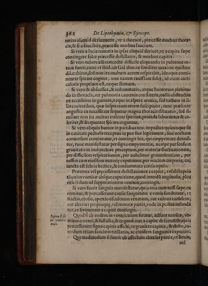 361 De Lipothygiia, €? $yucope. nm teris aliquid deriuauerit, vc a choracé, praceffirmorbusthorge — | wii cis;&amp; fi a faucibus;preceffic morbusfaucium. | Si veroa locis remotis in ipfas aliquid deriuet,vt à capite [pe oii contingere folet prceffit deftillatio , &amp; morbus capitis. Si vero tuberculü concoóétu dificile aliquando in pulmoneor- — | Ki tum fuerictunc vt ibid.ait Gal.thoraxfimilitermaximequidem — | uc dilatabitut;fed non ita multum aerem refpirabit, ideoque conti- | lien nenter fpirare cogitur , non tamen exufflare folet , id enim aucti — | e caloris proprium left, neque ftertunt. ;- |3 Si vero.&amp; abfceffus ,&amp; ihebtimrio; atque huhtorabi plehitus ina do in thoracis,aut pulmonis cauernis conftiteritjnulla obftructio | inte neaccedente in gutturejneque in afpera arteria, fed tactum inil- — 7| hin liscauitatibus, quz infpiratumaerem fufcipiuht tunc prefente — || f anguftia ex neceffitate fequetur magna thoracisdilatatio, fed fi. — | — $ militer non ita nultus trahitur fpiritusiproindel laborintcs é&amp;ce- 3 ad leriter&amp; frequenter fpirare coguntur. 5000 ( Si veroaliquis humorin partibusnon kiwaditd: auitibauief it fia ia cauitate pectoris receptus in pus fiuelegitimum ;fiuenothum — | ante conuerfum contineatur;vt contingit his, quiempyemate detin- — || &amp;y tur, tunc manifeftatur perfigna empyemacis, nempe perfenfum tio graüitatisin imó pectore perceptumiper materi fluctaationen; A per difficilem refpirationem , per auhelitus graueolentiam , per iiti tuffin cuin eiufdem máterie expuitione;permaciemcorporis, cui — | df iuncta eft febris he&amp;ica,&amp; confummata con fü imptio; ipae fil Praeterea vel precefferunt deftillationesacapites veldifruptio — ^| — | alicuius vomica abíque expuitione;quod interdü angihofis, plea qu. riticisdumad fuppürationem veniünt;contingit. »: ^ clo Si véro fuerit fanguis manifeftaturjquia vna cum tuffi fepe éx cernitur, &amp; pracefferunt caufz fanguinem evenisfuüdentes, vt — ^| jj fractio,etofio;apertioofculorum venarum, aut vulnusearüdem — | (y aut alterius propinque;vel remote partis,vnde in Bien — bit tur,vt fréquenter capite Contingit, /c. 1: | | Signafifs | Quodfiab eodemin ventriculum feratur, adfunt oii; vOi  v pps mitaseruenti;&amp; faftidia,&amp; cognofcituracapite defcendiffequia — pracefferunt figna capitis affedi ,vt'grauitas capitis; &amp; dolorjin- m terdum etiam faticium titillatio;aceiufdem fanguinisexpuitios — .| )