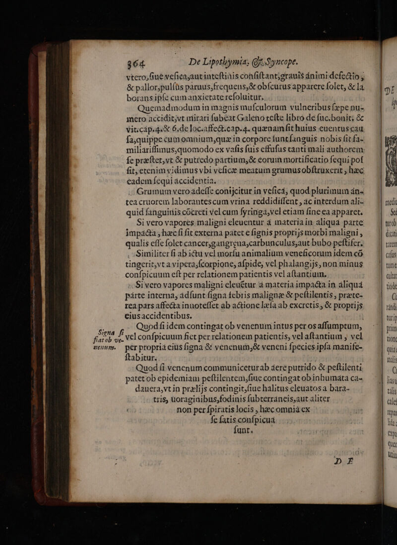 vtero,fiue veficayautinteftinis confiftantjgraul$ ánimi defectio y &amp; pallor,pulíüs paruus;frequens;&amp; obícurus apparere folet, &amp; la borans ipfe cum anxietate refoluitur. D: Quemadmodum in magois mufculorum vulneribus fpe nu- | mero accidit;vt mirari fubeat Galeno tefte libro de fuc.bonit; &amp; vit;cip.4«&amp; 6.de loc.affe&amp;t.cap.4. quenamfit huius euentus cau fajquippe cumomnium;quz in corpore funtfanguis nobis (it fa- miliaáriffimus,quomodo ex vafis fuis effufus canti mali authorem: Íe preftet,vt &amp; putredo partium,&amp; eorum mortificatio fequi pot fit, etenim vidimus vbi vefice meatum grumusobflruxerit , haec eadem fequi áccidentia, : | -. Grumum vero adeffe conijcitur in veficá; quod plurimum án« tea cruorem laborantescum vrina reddidiffent, àc interdum ali- medi quid fanguiriis cócreti vel cum fyringa;vel etiam fine ea apparet. | |. Si vero vapores maligni eleuentur à materiain aliqua parte — || impaá&amp;a , hxc fi fit externa patet e fignis proprijs morbi maligni , jici qualis effe folet cancergangreua;carbunculus;aut bubo peftifer. | ttem Similiter fi ab i&amp;u vel moríu animalium veneficorum idem có tingerit,vta vipeta;fcorpione, afpide, vel phalangijs, non minus tüme confpicuum eft per relationem patientis vel aftantium. ailtt :. Sivero vapores maligni eleuétur à materia impa&amp;a in aliquá tiode párte interna, adíunt figna febris maligne &amp; peftilentis , prate- | rea pars affe&amp;a inuoteffet ab actione laefa ab excretis , &amp; proprijs rin eiusaccidentibus. tri Siena f Quodfi idem contingat ob venenum intus perosaffumptum, — | pig fiatob yx. Vel confpicuum fict per relationem patientis, vel aftantium ; vel tiont eem. perpropriaeius figna &amp; venenum,&amp; veneni fpecies ipfa manife- qui ftabitur. X m Quod fi venenum communiceturab aere putrido &amp; peftilenti ( patetob epidemiam peftilentem,fiue contingatobinbumata cas — 7| jg, dauera,vt in przlijs contingit;fiue halitus eleuatosa bara- tili tris, uoragiuibus;fodinis fubterráneis,aut aliter Gale non per fpiratis locis , hecomnià ex in  fe fatis confpicua : lih: funt. | | tx | qui nin