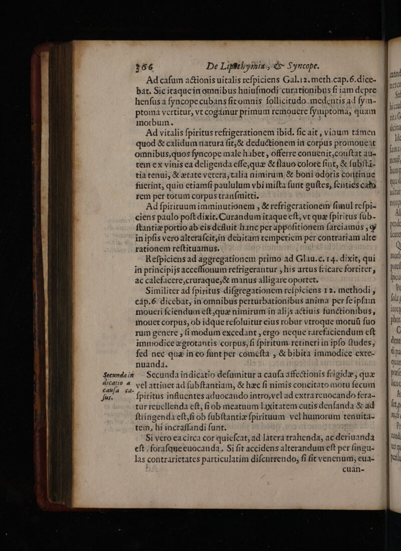 $66 De Liptbyruta y ds Syncope. Ad cafum a&amp;ionis uitalis refpiciens Gal.12. meth.cap.6.dice- bat. Sic itaquein omnibus huiufmodi curationibusfiiamdepre (1 .. henfüs à fyncopecubans ficomnis follicitudo. medentisad fym-. ] lici ptoma vertitur, vt cogámur primum remouere fymptoma, quam ü ( morbum. E Ad vitalis fpiritus refrigerationem ibid. fic ait , viaum tàámen quod &amp; calidum natura fitj&amp; deductionem in corpus promoueat omnibus,quos fyacope male habet , offerre conuenit;couftat au- tem ex vinis ea deligenda effe,qua &amp; flauo colore fint, &amp; fubfta- tia tenui, &amp; atate vetera; talia nimirum, &amp; boni odoris continue fuerint, quin etiamfi paululum vbi mifta funt euftes, fenties cato rem per totum corpus tranfmitti. Adfpirituum imminutionem , &amp; refrigerationem füinul refpi- ciens páulo poftdixit. Curandum itaque eft, vt qua fpiritus füb- ftantiz portio ab eis defluit hanc per appofitionem farciamus , d in ipfis vero alterüfcitjin degitam temperiem per contrariam alte rationem reftituamus. | | Q Refpiciens ad aggregationem primo ad Glau.c. t 4. dixit; qui nai in principijs acceffionum refrigerantur ; his artus fzicare fortiter, p ac calefacere,cruraque;&amp; manus alligare oportet. Ia Similiter ad fpiritus diferegationem refpiciens 12. methodi , Q càp.6. dicebat, in omnibus perturbationibus anima per feipfam T moueri fciendum eft,qua nimirum in àlijs actiuis functionibus, — | 1 mouet corpus, ob idque refoluitur eius robur vtroque motuü fuo phar rum genere , ti modum excedant , ergo neque rarefaciendum eft immodice xgrotantis corpus, fi fpiritum. retineri in ipfo ftudes; fed nec qua in co fünt per coméfta , &amp; bibita immodice exte- nuandi. $eeundait | Secundaindicatio defumitur a caufa affectionis frigidae , quae E ^ velattinecad fubftantiam, &amp; hxc fi nimis concitato motu fecum yn fpiritus influentes aduocando intro,vel ad extra reuocando fera- -turreucllenda eft, fi ob meatuum laxitatem cutis denfanda &amp; ad ftiingendaeft,fi ob fubftantizfpirituum vel humorum tenuita- tem, hi incraffandi funt. ic Si vero eacirca cor quiefcat, ad laterá trahenda, ac deriuanda eft . forafqueeuocanda. Si fit accidens alterandum eft per fingu- las contrarietates particulatim difcurrendo, fi fit venenum;eua- cuan- Jain: ad nc A dcin ld fuma d né, I bung ! T M nitat | nonp Al | pa (ente