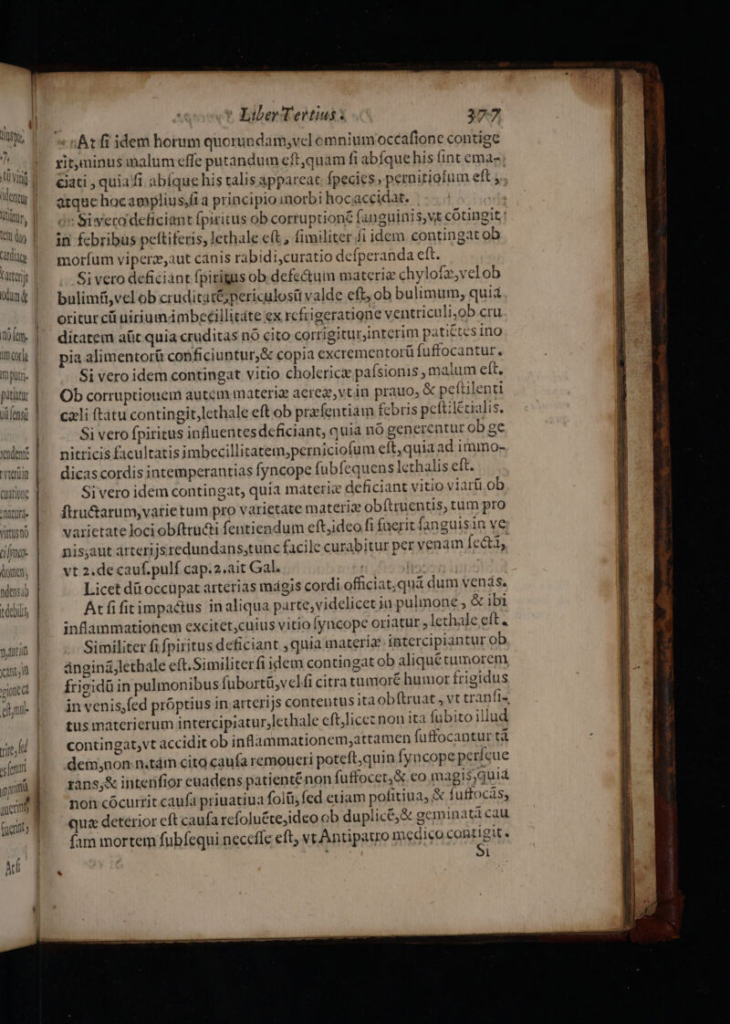 CüatiotQ Dt À Virtügno / doe, vionied eu i. vic f fe n in 1er Cuts [m —r——- j ovt Éiber Tertius: 377 «At fi idem horum quorundam;vcl omniumoccaftone contige xitminus malum effe putandum eft,quam fi abíquehis fint ema- eati , quia fi abíque his talis appareat. fpecies , perniriotum eft . atqac hocagmplius;fi a principio morbi hocaccidat. | : ov Siwero deficiant fpiritus ob corruptione fanguinis,vt cótingit | in febribus pettiferis, lecthale e(t fimiliter fi idem contingat ob moríum viperaeaut canis rabidi,curatio defperanda eft. Si vero deficiánt fpirigas ob. defectum materie chylofz,velob bulimü,vel ob crudicat&amp;; periculosü valde eft, ob bulimum, quia oritur ci uiriumámbeeillitáte ex rcfrigeratione ventriculi,ob cru ditatem aüt quia cruditas nó cito corrigiturjnterim pati&amp;tes ino pia alimentorü conficiuntur,&amp; copia excrementorü fuffocantur. Si vero idem contingat vitio cholerice pafsionis , malum eft. Ob corruptionem autem materig aereg,vtin prauo; &amp; peftilenti cali ftatu contingit,lethale eft ob prafentiám febris peftilécialis. Si vero fpiritus influentesdeficiant, quia nó generentur ob ge nitricis ficultatis imbecillitatem;perniciofum eft, quia ad immo- dicas cordis intemperantia fyncope fubfequens lethalis eft. Sivero idem contingat, quia máteric deficiant vitio viarü ob ftru&amp;arum,vatietum pro varietate materia ob (truentis, tum pro varietatelociobftru&amp;ti fentiendum eftjideo fi fuerit fanguis in ve nis;aut arterijsredundans,tunc facile curabitur per venam fecti, vt 2.de cauf.pulf cap.2.ait Gal. fis? | Licet dà occupat arterias mágis cordi officiat;qua dum venis. Atfifitimpactus inaliqua parte,videlicet in pulmone ; &amp; ibi inflammationem excitet;cuius vitio fyncope oriatur ,lechade eft « Similiter fi fpiritus deficiant , quia materia intercipiantur ob ánginá;lethale eft.Similiterfi idem contingat ob aliquétumorem frizidü in pulmonibus fubortü;vel fi citra tumioré humor frigidus in venis;fed próptius in arterijs contentus ita obftruat , vt tranfi- tus materierum intercipiatur,lethale eft,licez non ita fubito illud contingat,vt accidit ob inflammationem;,attamen fuffocantur tà dem;non n.tám cito caufa remoueri poteft,quin fyncope perícue rans,&amp; intenfior euadens patienténon fuffocet,X co magis;quiá non cócurrit caufa priuatiua folüi; fed eiiam pofitiua, &amp; fuffocás, qua deterior cft caufa refoluétejideo ob duplice; &amp; geminatà cau fam mortem fubfequi neceffe eft; vt Antipauo medico contigit. ( i38 Si