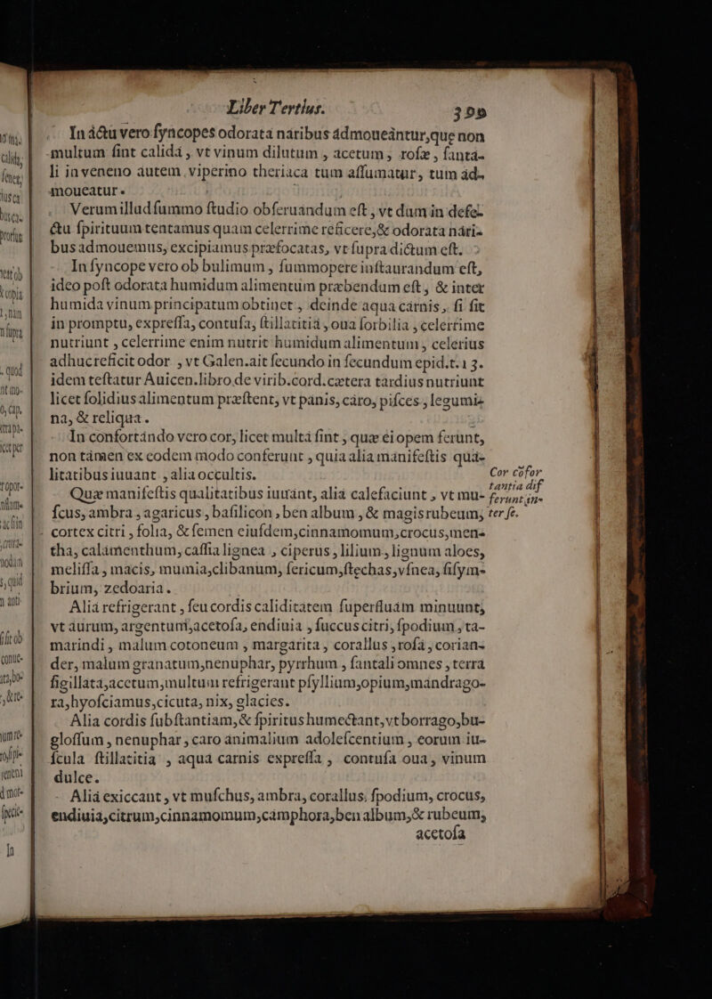 Iná&amp;u vero fyncopes odorata naribus 4dmoueàntur,que non multum fint calida , vt vinum dilutum , acetum , rofz , fanta- li ia veneno autem. viperino theriaca tum affumatur, tum ád- 4noueatur. | Verumillud fummo ftudio obferuandum eft , ve dum in defez &amp;u fpirituum tentamus quam celerrime reficere, &amp; odorata nári- busadmouemus, excipiamus prafocatas, vt fupra dictum eft. In fyncope vero ob bulimum , fummopere inftaurandum eft, ideo poft odorata humidum alimentum prabendum eft, &amp; inter humida vinum principatum obtinet j deinde aqua cárnis ,. fi fit in promptu, expreffa, contufa, (tillatitià , oua forbilia , celertime nutriunt , celerrime enim nutrit humidum alimentum , celerius adhucreficit odor. , vt Galen.ait fecundo in fecundum epid.t.1 3. idem teftatur Auicen.libro de virib.cord.catera tàrdiusnutriunt licet folidiusalimentum praftent, vt panis, cáo, pifces., lesumiz na, &amp; reliqua. In confortándo vero cor, licet multá fint , quz ei opem ferunt, non tàmen ex codem modo conferunt , quia alia manifeftis qua- litatcibusiuuant , àlia occultis. Cor cofor pr: e$ dune t. i tantia dif Qua manifeftis qualitatibus iuuant, alia calefaciunt , vt mu- £,,; ;5. (X fcus, ambra ; agaricus , bafilicon ; ben album , &amp; magisrubeum, ter fe. : |- cortex citri , folia, &amp; femen eiufdem,cinnamomum,crocus,mens tha, calamenthum, caffia lignea , ciperus, lilium. lignum aloes, meliffa , macis, mumia;clibanum, fericum;ftechas,vínea, fifym- brium; zedoaria. Alia refrigerant , feucordis caliditatem fuperfluám minuunt; vt aurum, argentuni;acetofa, endiuia , fuccuscitri, fpodium , ta- marindi , malum cotoneum , margarita , corallus ; rofa ; corian- der, malum granatum,;nenuphar, pyrrhum , fantali omnes , terrà figillataacctum,multum refrigerant pfyllium,opium,mandrago- ra,hyofciamus;cicuta, nix, glacies. Alia cordis fubftantiam,&amp; fpiritushumectant,vtborrago,bu- gloffum , nenuphar , caro animalium adolefcentium , eorum iu- Ícula füillazitia , aqua carnis expreffa, contufa oua, vinum dulce. - Aliáexiccant , vt mufchus, ambra, corallus; fpodium, crocus, endiuia;citrum,cinnamomum;camphora,ben album;,&amp; ens. acetoia