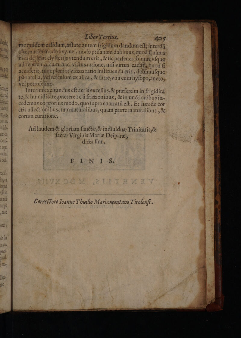 ACRES Liber Tertius. m Tequidenat ealidum,z(tate autem frigidum dandumeft; interd zuernatimmodooxymel,modo ptifanam dabimus,quod i alnus nudi as ietatcly terijs vtendum erit , &amp; fic perfeuerabimüs víq dé àd fept'uiai cum. bac. vi&amp;usratione, nifi virtus cadáts. quod f acciderit, tac pleaior victus ratio inftituenda erit , dabimufque panatella; vel ferculumex alica , &amp; farre,via cum hyfopo;aneto; vel petrofeliuo. Interimvexcitandus eftaeris exceffus,&amp; praefertim in frigiditi te, &amp; humiditate,preterea c ü frictionibus, &amp; in un&amp;ionibus in- ccdemus eo prorfus modo, quo fupra enarrátü eft. Ec haecde cor és affectionibus, tamnáturalibus, quam preternaturalibus ,&amp; eorum curátione. Adlaudem&amp; gloriam fanctz,&amp; indiuidux Trinitàtis,&amp; facra Virginis Marie Deipara; dicta fint,