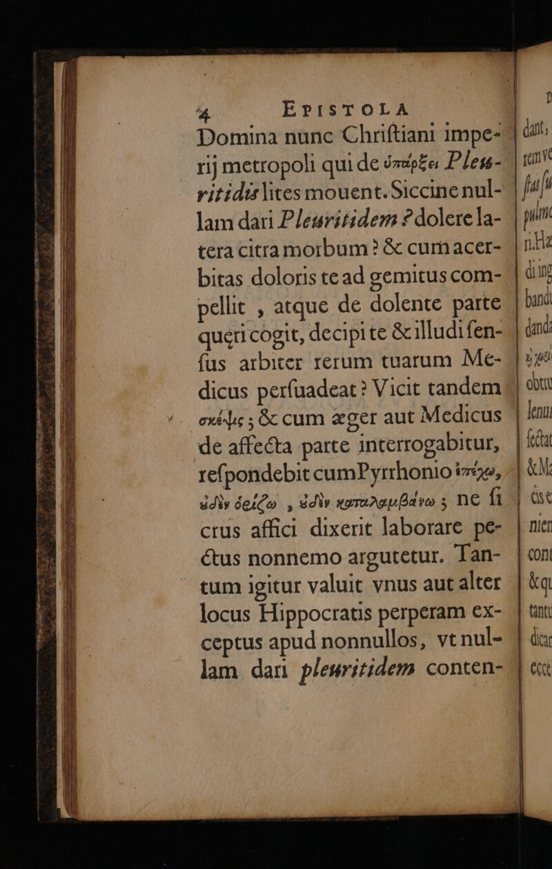 her ^ uc REC TUR DTUT P aUi — Eds À - Cs Ern (€ Tm me CNET 5E OREL. Mp n. coa a T RIT zm Ej BERI 4 EPISTOLA | Domina nunc Chriftiani 1mpe- | rij metropoli qui de ozep£e Plesn- vitidirlites mouent.Siccine nul- lam dari Pleuritidem ? dolere la- tera citta morbum ? &amp; curn acer- bitas doloris tead gemitus com- pellit , atque de dolente parte queri cogit, decipi te &amp;cilludifen- | fus arbiter rerum tuarum Me- dicus perfuadeat? Vicit tandem exi ; &amp;c cum eger aut Medicus refpondebit cumPyrrhonio i72, udiy ógs Qo , idi xaruAguavo s nC 1 crus affici dixerit laborare. pe- é&amp;tus nonnemo argutetur. Tan- cum igitur valuit vnus aut alter locus Hippocratis perperam ex- ceptus apud nonnullos, vt nul- lam dar plewritidem conten-