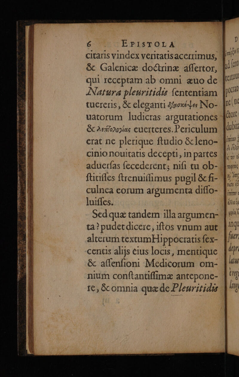 —S más Ms di: LEM Tien t RE toten m UU TEEDMLT d P e etr ian. PE act - E 9n SEIT - D^ dro EN. 0 Lt 6-15 EPISTOLA &amp; Galenice doctinz affertor, tucrers, &amp; eleganti 4eexee No-. | uatorum ludicras argutationes G&amp; 2eio»o2ias euerteres. Periculum erat ne plerique ftudio &amp; leno- aduerías fecederent; nifi cu ob- fticiffes ftrenuiffimus pugil &amp; fi- culnca eorum argumenta diffo- luiffes. Sedquz tandem illa argumen- ta? pudetdicere, iftos vnum aut alterum texumHi ppocratis fex- centis alijs eius locis, mentique &amp; affenfioni Medicorum om- |' nium conftantiffime antepone- | te, &amp;comnia quede P/euritidss