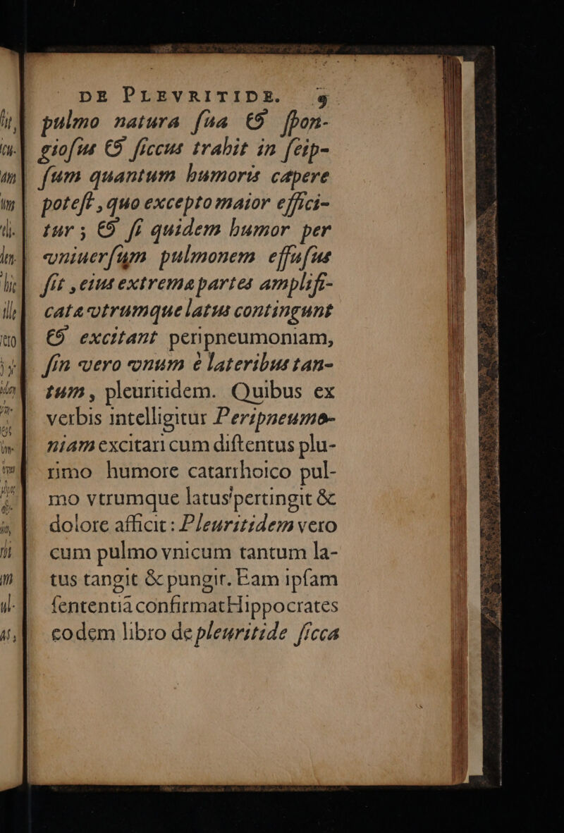 | pulmo natura fáa €9 [bon- | fum quantum bumorts capere | poteft , quo excepto maior effici- | tur 5 €9. ff quidem bumor. per | wniuerfum pulmonem. effafue (fft emus extremapartes amplifz- cataotrumque latus contingunt €9 excitant penpneumoniam, £45, pleuntidem. Quibus ex verbis intelligitur Perzpseumo- niam excitari cum diftentus plu- nmo humore catarrhoico pul- mo vtrumque latus'pertngit &amp; dolore afficit : PJeuritidem vero cum pulmo vnicum tantum la- tus tangit &amp; pungir. am ipfam fententia confirmatHippocrates codem libro de pleuritide ffeca