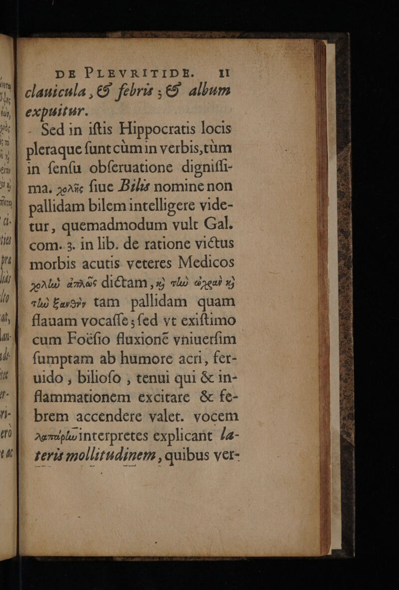 Sed in iftis Hippocratis locis pallidam bilem intelligere vide- tur, quemadmodum vult Gal. com. 3. in lib. de ratione victus morbis acutis veteres Medicos Abd dzAec dictam ,xj vho dea) sj chó £a) tam pallidam quam flauam vocaffe ;fed vt exiftimo cum Foéfio fluxione vniuerfim fumptam ab humore acri, fer- uido , biliofo , tenui qui &amp; 1n- flammationem excitare. &amp; fe- brem accendere valet. vocem 2gmeplu interpretes explicant /4- rerit mollitudinem , quibus vet-  f TU DÉALO C GCRUN udi a 1 a (o: d Er * ia * dei fue aei D vie A Li A cs aA REA CA. cesi