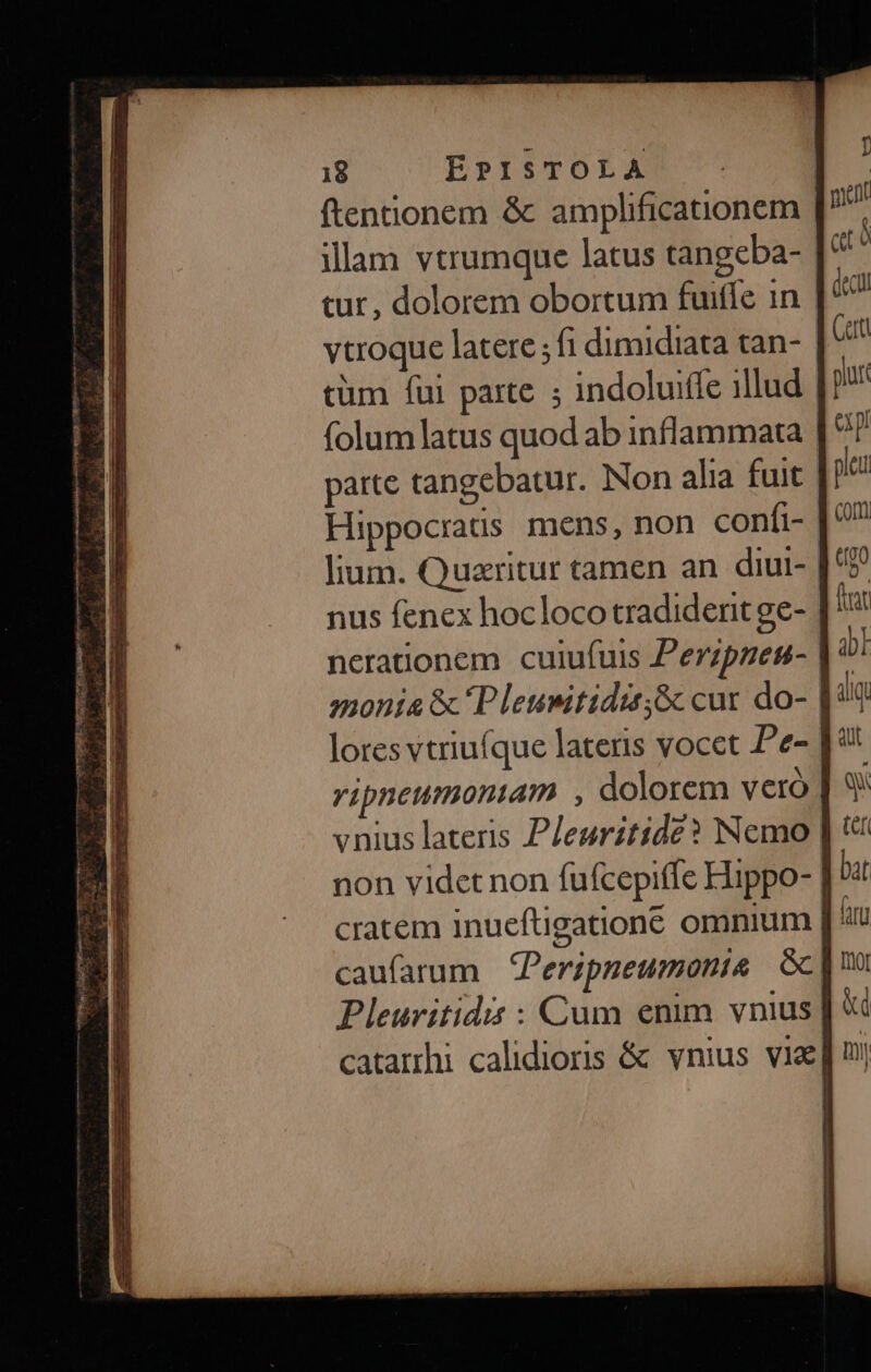 7 8P0RIEEU MEQUE ENUMERARE rtm mmm SEEDS — i inam vues EVEIORI jet Bc dc se. ERI E PAS CE E. E D y aes MESE un IN Eua i ae Ee ERRAT — - - ————— - . S n E (—————' ter rp z — TY ftentionem &amp; amplificationem | illam vtrumque latus tangeba- tur, dolorem obortum fuiffe in. | vtroque latere ; fi dimidiata tan- cüm fui parte ; indoluifle illud | folum latus quod ab inflammata parte tangebatur. Non alia fuit Hippocraus mens, non confi- lium. Quaritur tamen an diul- nus fenex hocloco tradident ge- neratonem cuiufuis Perzpzen- monia &amp; P leuwitidi;&amp; cur do- lores vtriuíque lateris vocet Pe- vipneumontam , dolorem vetó vnius lateris Pleuritide? Nemo non videt non fufcepiffe Hippo- | cratem inueftigatione omnium [' caufarum Peripneumonte &amp;; Pleurvitidis : Cum enim vnius] catarrhi calidioris &amp; vnius vie|