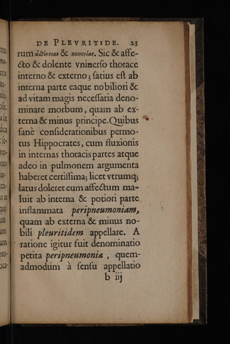 rum ótveias GC somovíar, Sic é affe- &amp;o &amp; dolente vninerío thorace interno &amp; externo ; fatus eft ab intcrna parte eaque nobilior &amp; ad vitam magis neceffaria deno- minare Bu: quam ab ex- terna &amp; minus principe.Quibus fané confiderationibus permo- tus Hippocrates, cum fluxionis In internas thoracis partes atque . adeo in pulmonem argumenta haberet certiffima; licet vecrumq; latus doleret eum affectum ma- luit ab interna &amp; potiori partc inflammata peripneumontam, quam ab externa &amp; minus no- bili pleuritidem appellare. A ratione igitur fuit denominatio petita peripneumania , quem- admodum à fenfu appcllatio b