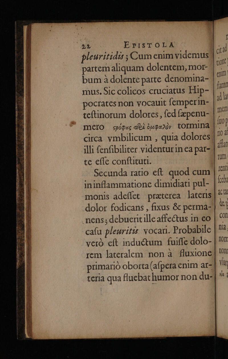 IP erm TY m x * 5.4 C Tam c partem aliquam dolentem, mor- Secunda ratio eft quod cum ininflammatione dimidiati pul- | monis adeffet praterea latens | dolor fodicans , fixus &amp; perma- | nens; debuertille affectus in eo cafu pleuritz vocari. Probabile veró eft inductum fuiffe dolo- rem lateralem non à fluxione; primario oborta (afpera enim ar-| teria qua fluebat humor non du-]