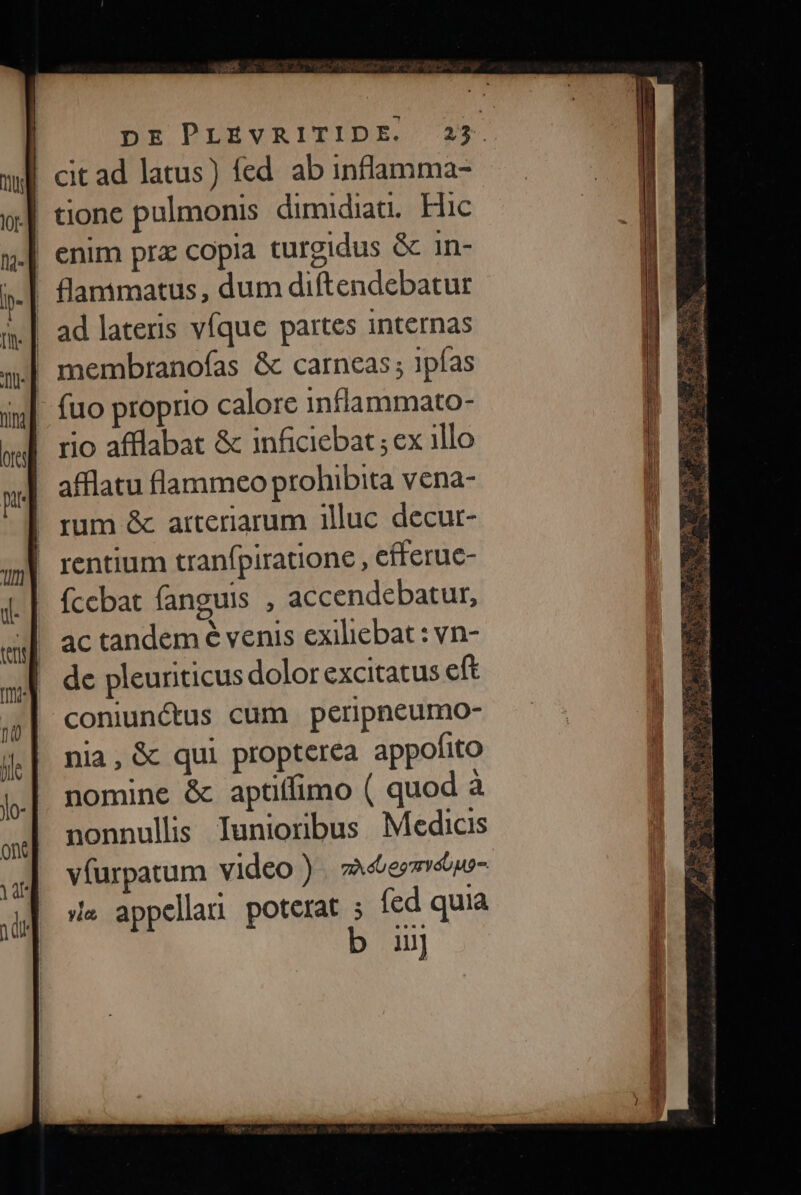 | tione pulmonis dimidiat. Hic | enim prz copia turgidus &amp; 1n- . flamimatus , dum diftendebatur | membtranoías &amp; carneas; ipfas - fuo proprio calore inflammato- - rio afflabat &amp; inficiebat ; ex illo afflatu flammeo prohibita vena- | rum &amp; arteriarum illuc decur- | rentium tranfpiratione , efferuc- fcebat fanguis , accendebatur, ac tandem € venis exiliebat : vn- de pleuriticus dolor excitatus eft coniunctus cum peripneumo- nia, &amp; qui propterea appofito nomine &amp; aptiífimo ( quod à nonnullis Iuniorbus Medicis vfurpatum video ) . à&amp;ermrépe- de appellari poterat ; fed quia b u]  UEME NN Ue E ye | OPI, COUR p [M [5 3 ag o MAT Rm. yc E— c edi Kidd RUE, Li... :
