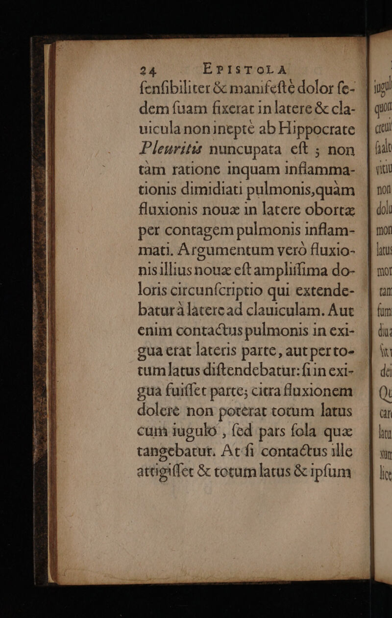 (enfibiliter &amp; manifefte dolor fe- dem fuam fixeracin latere &amp; cla- uicula noninepte ab Hippocrate Pleuritis nuncupata cft ; non tàm ratione inquam inane tionis dimidiati pulmonis,quam flaxionis nouz in latere oborta per contagem pulmonis inflam- mati. Argumentum vero fluxio- nisilliusnouz cft ampliffima do- loris circunfcriptio qui extende- baturàlateread clauiculam. Aut enim contactus pulmonis in exi- gua erat lateris parte, aut perto- cumlatus diftendebatur: fin exi- gua fuiffet parce; ciaa luxionem dolere non poterat tocum latus cum iugulo , fed pars fola qua tangebatut. At fi contactus ille attigiffec &amp; cotum latus &amp; ipfum