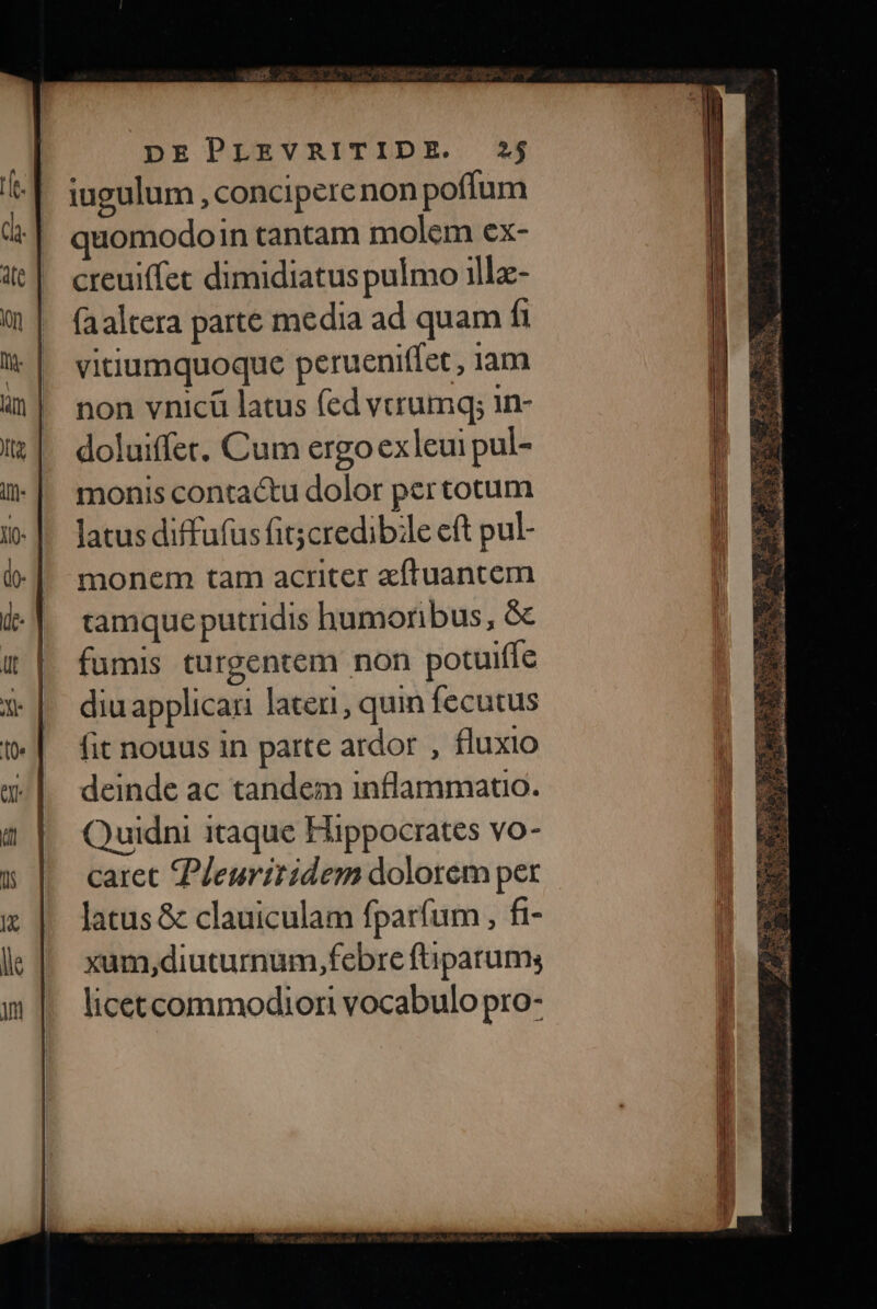 iugulum , concipere non poffum quomodoin tantam molem ex- creuiffet dimidiatus pulmo illa- (aaltera parte media ad quam fi vitiumquoque perueniffet, iam non vnicü latus fed vtrumq; in- doluiffet. Cum ergo exleui pul- monis contactu dolor pertotum latus diffufus fit;credibile eft pul- monem tam acriter aftuanctem tamque putridis humoribus, &amp; fumis turgentem non potuiffe diu applicari lateri, quin fecutus fit nouus in parte ardor , fluxio deinde ac tandem inflammato. Quidni itaque Hippocrates vo- caret Pleuritidem dolorem per latus &amp; clauiculam fparfum , fi- xam,diuturnum,febre ftiparums licetcommodior vocabulo pro-