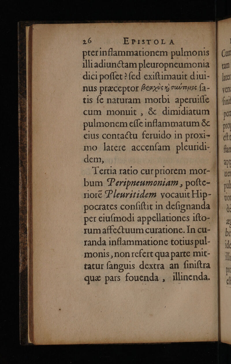 pterinffammationem pulmonis | illiadiun&amp;tam pleuropneumonia dici poffet? fed exiftimauit diui- nus preceptor Éeea9« ug suompoc (a. tis Íc naturam morbi. aperuiííe cum monuit, &amp; dimidiatum pulmonem effe inflammatum &amp; eius contactu feruido in proxi- mo latere accenfam pleundi- dem, Tertia ratio curpriorem mor- pocrates confifüt in defignanda per eiuímodi appellationes 1fto- rumaffectuum curatione. Ín cu- randa inflammatione totius pul- monis, non refert qua parte mit- tatur fanguis dextra an finiftra quz pars fouenda , illinenda.