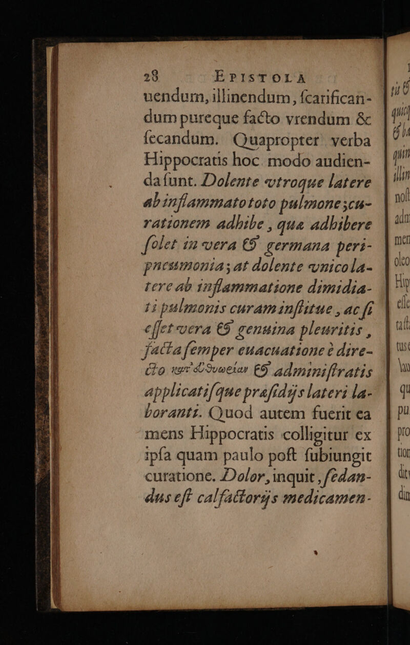 uendum, illinendum, fcarifican- dum pureque facto vrendum &amp; fecandum. Quapropter. verba Hippocratis hoc. modo audien- da funt. Dolente vtroque latere abinflammatototo pulmone 5cu- rationem adhibe , qua adbibere folet. i2 vera €9 germana peri- pnesmontas at dolente nicola- tere ab 12]lammatione dimidia- H pulmonis curaminfhtue , ac fi ef[ct vera €9 genuina pleuvitis , (o we oweeler E admipiffratis applicatifque praftdgs lateri la- borantz. C)uod autem fuerit ea mens Happocratis colligitur ex ipfa quam paulo poft fubiungit curatione. Dolor, inquit , /edam- ns eft calfactorgs medicamen.