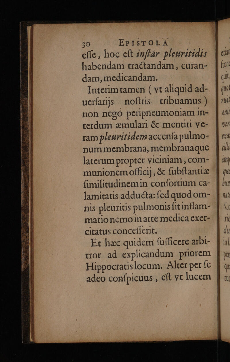 D» dr p EE à. in effe, hoc eft inffar pleuritidis habendam tractandam, curan- dam, medicandam. Interimtamen ( vt aliquid ad- uerfanjs noftris cribuamus ) non nego peripneumoniam 1n- terdum amulari &amp;: mentun ve- ram pleuritidem accenía pulmo- num membrana, membranaque laterum propter viciniam , com- munionem officij , &amp; fubftantiz (imilitudinemin confortium ca- lamitatis adducta: fed quod om- nis pleuritis pulmonis fitinflam- matio nemo in arte medica exer- citatus conceffert. Et hzc quidem fufficere arbi- tror ad explicandum priorem | Hippocratislocum. Alter per fe | adeo confpicuus , eft vt lucem |