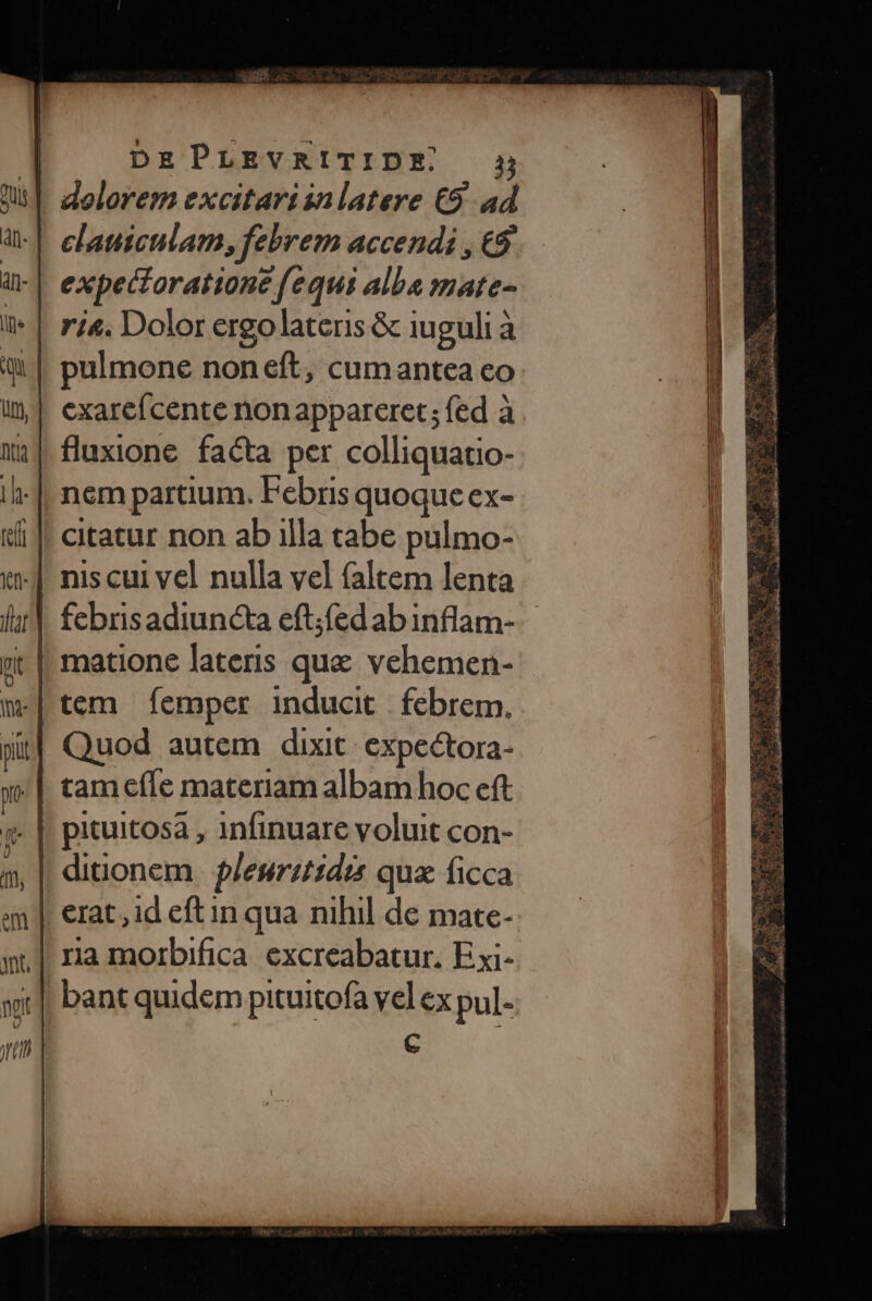 | dolorem excitari ialatere C9. ad clauiculam, febrem accendi , €9 | expecoratione fequi alba mate- pulmone noneft, cumantea co cexarefcente non appareret; fed à fluxione. facta per colliquatio- nem partium. Febris quoque ex- citatur non ab illa tabe pulmo- nis cui vel nulla vel faltem lenta | matione lateris que vehemen- tem femper inducit | febrem. Quod autem dixit: expectora- tamefle materiam albam hoc eft pituitosa , infinuare voluit con- ditionem | pleurzt1dis qux ficca erat, id eft in qua nihil de mate-. ra morbifica excreabatur, Exi- || bant quidem pituitofa vel ex pul- C