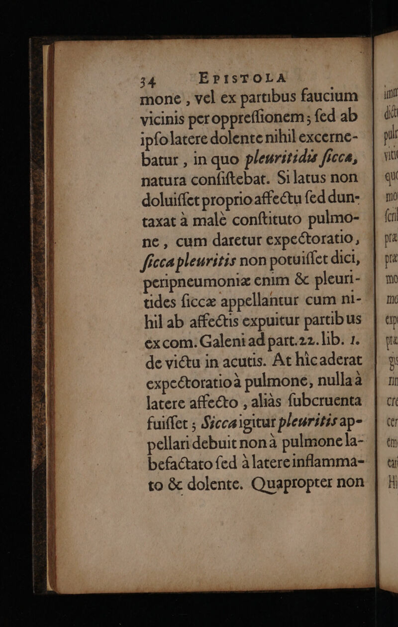 E mone , vel ex parübus faucium. | i9 T vicinis peroppreffionem; fed ab | &amp;' tT ipfo latere dolente nihil excerne- pir » batur , in quo pleuritidi ficca, qiti €! natura confiftebat. Silatus non. | q* E doluiffet proprioaffectufeddun- | m | S | taxat à malé conftituto pulmo- | fci E ne, cum daretur expectoratio, | pi: RI ffeca pleuritis non potuiffct dict, | p E perpneumoniz enim &amp; pleuri- | mo L|) tides ficca appellantur cum ni-.| x FT hil ab affectis expuitur partibus | ep FI excom. Galeniadpart.22.lb. 1... | o: » de victu in acutis. At hicaderat | 9 * expectoratioà pulmone, nullaà | ij ER latere affecto , aliàs fubcruenta | cr m fuiffet ; Siccaigitur plesritisap- | c » ellaridebuit nonà pulmonela- | t: Fn befactato fed àlatereinflamma- | «i E to &amp; dolente. Quapropter non | Hi
