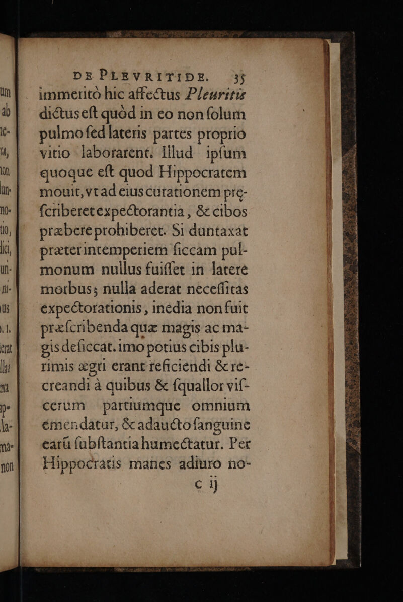 immerito hic affectus Pleuritzs dictus eft quód in eo non folum pulmo fed lateris partes po vino laborarent lllud ipfum quoque eft quod Hippocratem mouit, vt ad eius curationem pre- fcriberetexpectorantia , &amp; cibos prebere prohiberet. Si duntaxat praterincemperiem ficcam pul- monum nullus fuiffet in latere motibus; nulla aderat neceffitas expectorationis , inedia nonfuit prafcribendaq qua magis ac ma- gis deficcat. imo potius cibis plu- rimis xgu erant reficiendi &amp; re- creandi à quibus &amp; fquallor vif- cerum partüiumque omnium émendatur, S&amp;cadaucto fanguine earü (abftantia humectatur. Per Hippocratis manes adiuro no- c ij