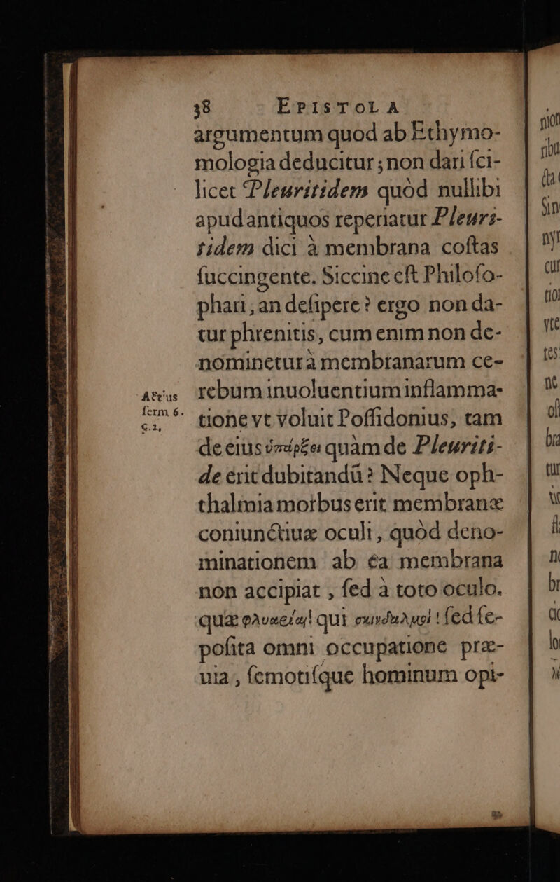 argumentum quod ab Ethymo- mologia deducitur ; non dari íci- licet POBGdHem quód nullibi apud antiquos reperiatur P/euri- fidem dici à membrana coftas fuccingente. Siccine eft P hilofo- phari an defipere? ergo non da- cur phrenitis, cum enim non de- nomineturà membranarum ce- atu Iebuminuoluentiuminflamma: ^ toheyt voluit Poffidonius, tam de eius zdp£ei quàm de Plenriti- de éritdubitandu? Neque oph- thalmia morbuserit membranc coniunc&amp;tiuz oculi , quod deno- minationem ab éa membrana non accipiat , fed à toto oculo. qua eavxe/a! qui euvduauei ! fed fe- pofita omni occu patione prz- ula, (emotifque hominum opi-