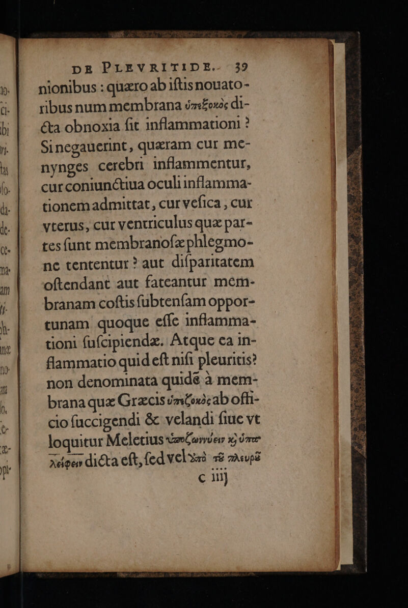 nionibus : quaro ab iftis nouato- ribus num membrana éz«£oxa; di- &amp;a obnoxia fit inflammation ? Sinegauerint, quaeram cur me- nynges cerebri. inflammentur, curconiunctiua oculiinflamma- tionem admittat , cur vefica , cur vterus, cur ventriculus qua par- tes (unt membranofz phlegmo- ne tententur ? aut. difparitatem oftendant aut fateantur mem- branam coftis fubteníam oppor- cunam quoque effc inflamma- tioni füfcipienda. Atque ca in- flammatio quid eft nift pleuritis? non denominata quidé à mem- branaque Grzcls émtoxàc ab offi- cio fuccigendi &amp; velandi fiue vt loquitur Meletius AZIOC YU E17 x, 07r Xdoe dicta eft, (cd velzzà 38 2«u8 c ni VAT. VEA Ca EE ARE T S4) LO Y E: e cac alioa iodd EAS A. oso nua eu TA T b BOE rum m r^ WM) cc v 4 ma CV AR LA 3 R SEE T ANE RUE Mind c Pe R^» AS A ai idea ox da ibl Quac Ba doa 2 UC EN Sec Pu MOT. i f^ m. b9So d. SN EL