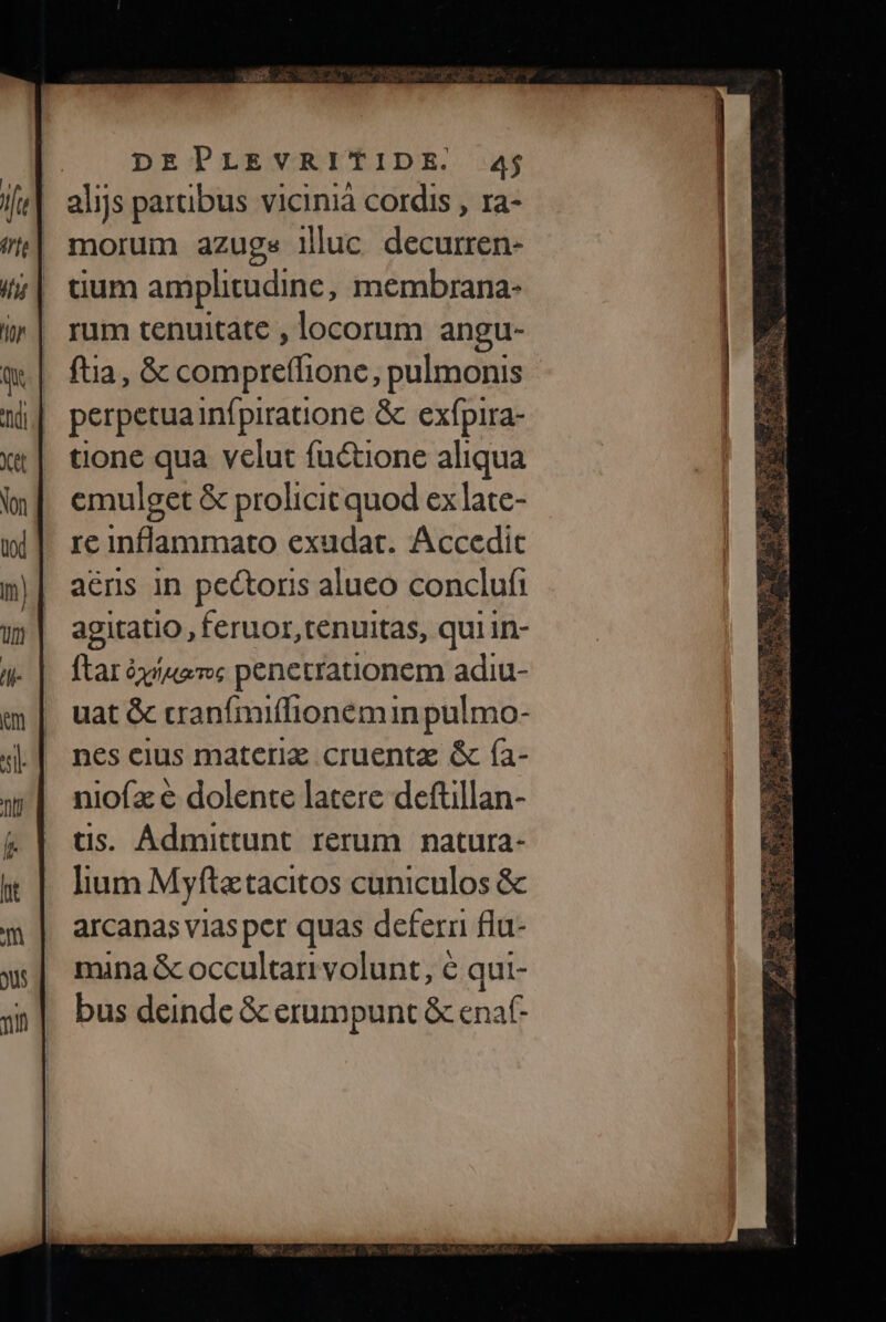 alijs partibus vicinià cordis , ra- morum azuge illuc decurren- dum amplitudine, membrana- rum tenuitate , locorum angu- ftia, &amp; compreffione, pulmonis perpetuainfpiratione &amp; exfpira- tone qua velut fuüctione aliqua emulget &amp; prolicit quod ex late- re inflammato exudat. Accedit aéns in pectoris alueo conclufi agitatio, feruor tenuitas, qui In- ftarà él toemoc penetrationem adiu- uat &amp; cranfmiffionemin pulmo- nes cius materiz cruenta &amp; (a- niofz e dolente latere deftillan- tis. Ádmittunt rerum natura- lium Myfta tacitos cuniculos &amp; arcanas vias per quas defern fla- mina &amp; occultari volunt, € qui- bus deinde &amp; erumpunt &amp; enat