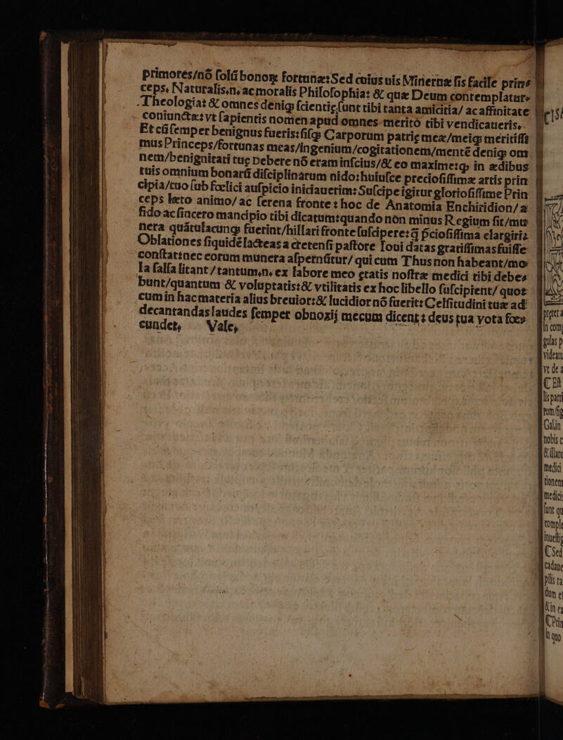 a; cre È iui ST a LET REGA debian pa» va gal en piena x : di | ; ‘I primores/nò fol bonor: fortuna: Sed coiusuis Minerna fis Facile prins ceps, Natutalis.niacmoralis Philofophia: &amp; qua Deum contemplatar» È heologiat &amp; omnes denig; fcientie(une ribi tanta amicitia/ ac affinitate | (iS coniun&amp;a:vt fapientis nomen apud omnes-meritò tibi vendicaueris,. Ul Et cifemperbenignus fueris:fifg Carporum patrie mex/meig meritiflà | musPrinceps/fortunas meas/ingenium/cogirationem/mente denig om Mm nem/benignitati tue Debere né eram infcins/&amp; eo maxime:@ in adibus fl tuis omnium bonarfi difciplinarum nido: hoiufce preciofiffima artis prin È cipia/tuo [ub foelici aufpicio inicfauerim: Sufcipe igirur gloriofifime Prin i ceps keto animo/ac ferena fronte t hoc de Anatomia Enchiridion/a i fido.acfincero mancipio tibi dicarumiquando non minus Regium fit/mu | I nera quatulacung: fuerint/hillarifronte lufcipere:j fciofifima elargiriz |}{ Oblationes fiquidéla&amp;easa cretenfi paftore Ioui datas gratiffimasfuiffe conftattnec corum munera afpetnfitur/ qui cum Thusnon habeant/mo: la falfa licant/tantum,n, ex fabore meo ctatis noftra medici tibi debes bunt/quantum &amp; voluptatist&amp; vtilitatis ex hoclibello fufcipient/ quo? | cumin hacmateria alius breuior:&amp; lucidiorné firerit: Gelfitudinitua ad decantandaslaudes femper obnozii mecum dicent3 deus tua yota fore curideti = Vale; pigteta gincom Migulas p . MVidean vede: ACER lispant tun/fg Galin gnodis QRilln gi medici tionen qmedici lunt qu fronpl iuelt I [UNE d [TT Nipils ra fin t | Lin 0) AChii C| Uan I i