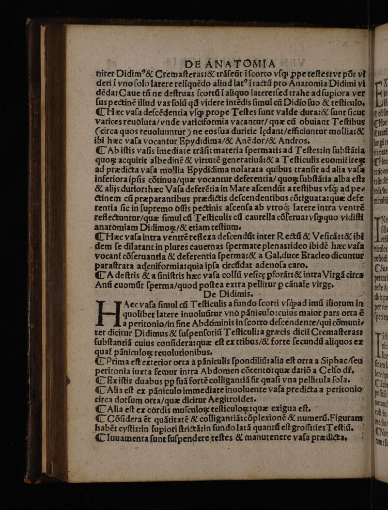 DE ANATOMIA &lt; © è | niter Didim?&amp; Cremafteras:&amp;trafeGitifcorto v{g ppeteftestvt pSt vi ì deri i vnofolo[atere reliquédo aliudlat’ ira pro Anaromia Didimi vi È deda:Caue tf ne deftruas (corri aliquo larere:fedtrahead(upiora ver | (uspe&amp;inéillud vasfoli qd videre intedis fimul ci Didio fuo &amp; tefticulo, {È CC Hxc vafa delcédentia v[p prope Teftesfant valde dura:&amp; funtficue varicesreuolata/vnde variciformia vacantur/ qua ci obuiane Teftibus | Ccirca quos reuoluuntur) ne cosfua duritie Iedant/efficiantur mollia:&amp; || ibi hac vafa vocantur Epydidima/&amp; Anédor/&amp; Andros, bl € Abiftis vafisimediate trafitmateria (permarisad Teftes:in [ubftatia. |l; quor acquirie albediné &amp; virtute generatiua:&amp; a Tefticulisenomititere | ad pradi&amp;ta vafa mollia Epydidima noiataza quibus tranfitad alia vafa Si inferioraipfis còtinua/qua vocantur deferentia/quor:(ubftatia alba eftg. Jjsii &amp; alijsdurior:hac Vafa deferztiain Mare afcendat ateftibusvf[g; adpea È &amp;tinem ciipraparantibus pradi&amp;tis defcendentibus cotiguata:quee defe Brini rentia fic in (upremo òffis pettinis afcenfa ab vtrog; latere intra ventre | refleuntur/qua fimulcfi Tefticulis chi cautella cOferua:v{gquo vidifti | anatomiam Didimor:/&amp; etiam teltium, | CC Hac valaintra ventrérefiexa defcendfit inter Re&amp;f&amp; Vefici::&amp;ibî . dem fe dilatantin plures cauernas (permate plenastideo ibidé hacvafa T'ticalo vocant còferuantia &amp; deferentia fperma:&amp; a Gal,duce Eracleo dicuntur Iii paraftrata adeniformia:quia ipfa circfidar adenofa caro. Cu CC Adeftris &amp; a finiftris hac vafa colli vefice pforat:&amp; intra Virga circa pera Anfi cuomfit fperma/quod poftea extra pellitur p canale virge, . De Didimis. - Aecvafa fimul cfi Tefticulis a fundo fcorti v{qxad imfi iliorumin. Hpise latere inuolufitur vno panisulo:cuius maior pars orta € | Îi a peritonio/in fine Abdominisin (corro delcendente/qui cOmunia | ter dicitur Didimus&amp; (ufpenCoriti Tefticuli:a gracis dicit Cremafterast | fubftantié cuius confideratqua eftextribus/&amp; forte fecundi aliquosex | quat piniculog reuolutionibuss | € Prima eft exterior orta a piniculis (pondilifitalia etorta a Siphac/few | peritonia iuxta femur intra Abdomen còtento:rqua dari a Cello dî, &gt; €'Exiftis duabus pp fui forte colligantia fit quafi vna pellicula fola, | €C Alia et ex piniculo immediate inuoluente vala predi&amp;a a peritonio» | tirca dotfum orta/qua dicitur Aegitroidess © Dl {Alia etercordis mufculorg telticulog:qua exigua eft, *CRuty € C6Ofidera èt quaritaré &amp; colligantia:coplexione X numerii.Figurami | habét cyftistin fupiori ftri&amp;à:in fundo lari quanti eltgroffitiesTeftifi, ‘| € luuamenta (unefufpendere.teftes &amp; manutenere vala praditta, | è