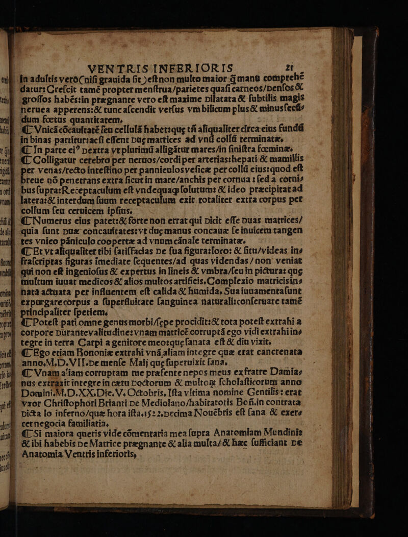 \fin'adultisveròCnifi grauida fit.)eftnon multo maior mano comprehé | dacur:Crefcit tamé propter menftrua/parietes quafi carneos/penfos 6 i grofos habés:in pregnante vero eftmaxime Dilatara &amp;-fubtilis magis neruea apperens:&amp; tuncafcendit verlus vmbilicumplus&amp; minusfecfi? i dum foetus quantitatem, x sigg) ; € Vnicicécanitate feu cellula habet:que tfi aliqualiter drca eius fundii i inbinas-partitur:acfi efent Dugmattices ad vni colli rerminatà, ill © In parte ci? pextra veplurimi alligatur mares/in finiftra foemina» | ({Colligatur cerebto per neruos/cordi per arteriasthepati &amp; mamillis | per venas/re&amp;to inteftino per panniculosvefica percolli ciustquod ef | breue o6penetransextra ficutin mare/anchis per cornua : fed a corni? | :busfupra:Rezeptaculum eft vndequagfolutum: &amp; ideo pracipitatad latera:&amp; interdum (uum receptaculum exit rotaliter extra corpus pet | collum feu ceruicem ipfius. (tl € Numerus elus patet:&amp; forte non errat qui Dicit effe Duas matrices/ ‘quia funt pua concauftatestvt due manus concaua fe inuicem rangen | res vnieo piniculo cooperta ad vnumcanale terminata. È €Ftvtaliqualitertibi (atiffacias pe (ua figura:Ioro: &amp; fitu/videas ins | £ralcriptas figuras imediate fequentes/ad quas videndas/non' veniat i quinon ef? ingeniofus &amp; expertus in [incis &amp; vmbra/feuin pittura: que i multum iuuar medicos&amp; aliosmultosartificisComplexio matricisins | nata a®uata per influentem eft calida £ humida, Sua inuamentafunt il expurgarecorpus a fuperfluitare (anguinea naturalisconferuare tamé iii principalitet [petiem, &amp; Potelt patiomne genusmorbi/fepe procidit:Stota poteftextrahi a | corpore purantevalitudine:vnammatricé corrupti ego vidiextrahiins | tegreinterra Carpi a gertitoremeo:quefanata eft &amp; diu vizio, | | (C Ego etiam Rononia extrahi vna,aliam integre qua erat cancrenata j anno,M,D.VIT.pemenfe Malj que fuperoizir fana, | {{ Voamaliam corruptam me prafente neposmeus exfratre Damias | nusextrazitintegrein cato Do&amp;orum &amp; multor: fcholafticorum anno Domini.M.D.XX.Die.V. O&amp;tobrîs, Ifta vitima nomine Gentilis: erat | vxor Chriftophori Brianti ne Mediolano/habitatotis Bofi.in contrata pi&amp;a lo inferno/qua hora ifta.1522,pecima Nouébris ell {ana &amp; exere 1 cernegocia familiatia, (Si maiora queris vide cSmentariamea fopra Anatomiam Mundinîz | &amp;ibi habebispe Matrice pragnante &amp;aliamulta/&amp; hac fufficiant De i Anatomia Ventris inferiotîs, ge A ar in a nn LR pe iti oi n pa &gt; saainta arnie cancer E eli trio ara
