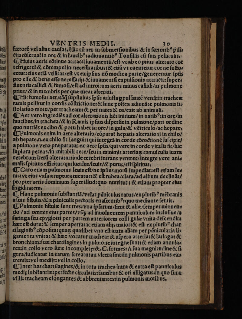 toi ten; È usa! È gi | VENTRIS MEDIL , 30 foetoré vel alias caufas,Hictitaer infobmerfionibus &amp;in feetorib? fidi GiscOleruatin ore infaucib”:adivuantib? Tonfillis cli fuis pelliculise €L'Huius aeris edrinue actratiivuamenté/eft veab eo prius alterato cor refrigeret&amp; cOrempetin necefficaribus:&amp; ctii vt cuentetur cor ne [uffoo iI] | Uta È tip pro effe &amp; bene effe neceffarij: iuuamentfi expulfionis attrati: (upers fluentis callidi &amp; fumofi/eft ad introitum aeris minus callidi/in pulmone prius/&amp;inmembris per qua meat alterati, € Hicfumofus aer/rag (upfivitas{pfis aduftappull'anté vena:in trachea us fall tplet sm; È e par) nil/&amp; fimol nota) ab! È uftus! lbedì È olo forte È Laeris moti) fo pol risi (id i ter pcto iN il nio rp ° pa ) | | | ftolatiuo moiu/pertracheam:&amp; per nares&amp; os/ezit ab animali, «€ Aer veroingrediés ad coralterationis hétinitium/ in narib?:in ore/in faucibus/in rachea/&amp; in Ramis ipfius difperfisin pulmone/pari ordine. quo nutriés ex cibo X potuhabecinore/ingula/X vetriculo/achepate, € Pulmonis enimin aere alteraiio/coparat hepatis alterationi in chilo) ab hepate,mex chilo fit (anguis:qui integri in corde còco&amp;ioné (u[cipit/ apulmone vero praparatur ex acre [pfis/qui vere in corde vitalis fit/hic {upiora petens/in mirabili rete/feuin minimis arteriag: ramufculis ivxta cerebrum iterti alteratursinde cerebri intrans ventres/integre vere anis malisfpiritus efficitur/qui lucidus/leuis/&amp; purus/eft (piritus, € Caro etiam pulmonis leuis eft/ne ipfiusmorti impediatteft etiam les nis:vt eius vafaarupturatueatur:&amp; eftrubea/clara/ad album declinés/ frigiditatem, € Hanc pulmonis (ubftantii/velat piniculus rarus/ex plurib? mébranis avis fiftulis/Sla piniculis pectoris enafcentib?:quo mediante fentit, CC Pulmonis filtula fune tres:vna ipfarum/ficut &amp; alia/femperminuens do /ad omnes eius pattes/vfé; ad inuoleentem panniculum inclufiue/a faringa feu epyglotti per partem anteriorem colli gula vnita defcenditt haceftdura:&amp; femperapertazacetiam alijsmaior:&amp; eft ex plurib? char zilaginib? cOpofita:quag qualiber vna eftiuxta aliam per pànicularia lis gamenta vnita: &amp; hac vocarur trachea: &amp; afpera arreria:&amp; laringa: &amp; reszin. collo vero funt incomplete:&amp;,C.formes: A {ua magnitudine &amp; fi eremistvel medijstvelin collo, | € Inter haschartilagines/&amp;intota trachea intra &amp; extra eft panniculus medie [ubltantia:perfee circularis:faucibus &amp; ori alligatuszin quo fune villi: tracheam clongantes &amp; abbreuiantestin pulmonis motibus,