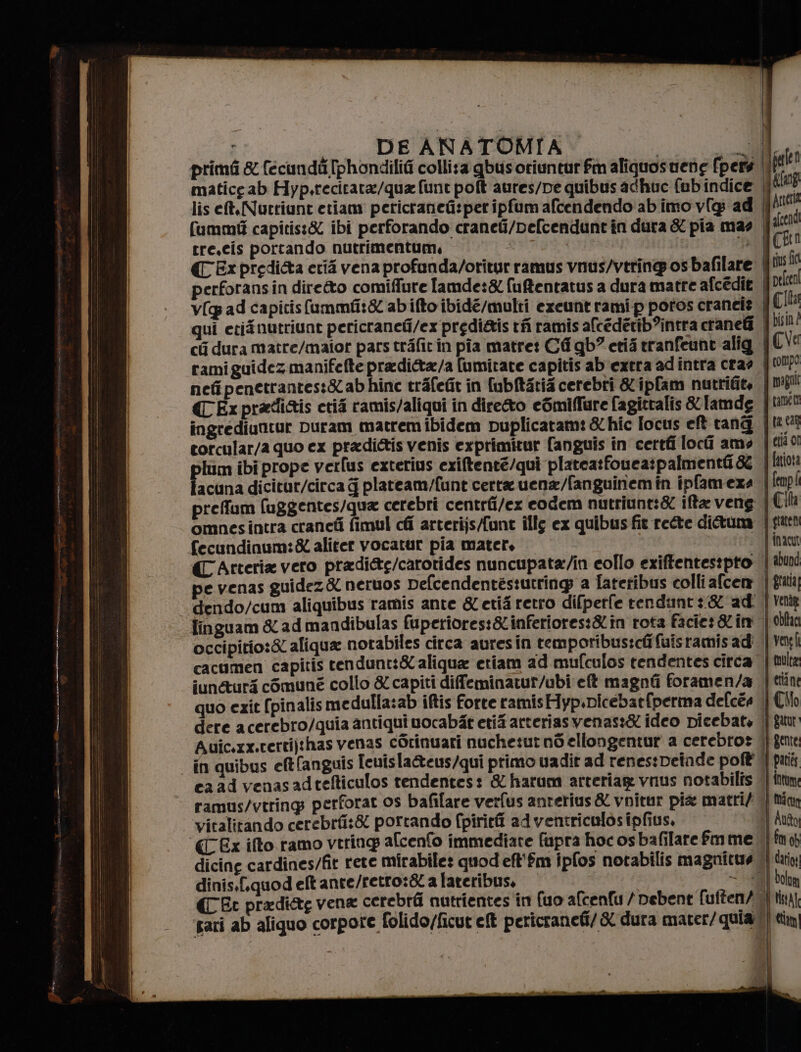 rr Mirri ital e EPTO SENIOR tb mr si cs A n - a na _ DE ANATOMIA w primi &amp; (ecundii [phondilifi collisa qbusoriuntur fm aliquosuere (per || falen matice ab Hyp.recitata/qua fune poft aures/pe quibus adhuc fubindice pag lis eft,Nurriunt etiam pericranetispet ipfum afcendendo ab imo v[g ad | Aneria fummit capitis:&amp; ibi perforando craneti/pefcendunt in dura &amp; pia mas lcd tre.cis portando nutrimentum, | | i (Ex predi&amp;a eri vena profunda/oritur ramus vnus/vtring os bafilare | cus fa perforansin diretto comiffure lamde:&amp; fuftentatus a dura matre afcédie | pelcen v( ad capitis fummfit&amp; abifto ibidé/multi exeunt rami p poros craneis QC! qui etifnutriunt pericraneti/ex predi&amp;is fi ramis alcedérib?intra cranefî Jbl! ci dura matre/maior pars trafitin pia matret Cf qb” erià tranfeunt alig ICVe ramiguidez manifefte pradita/a [umitate capitis ab extra ad intra cra? | compo nefipenetrantes:&amp;abhine trafefit in fubftarié cerebri &amp;ipfam nutrifit, migoli CExpradiais ctia ramis/aliqui in diretto eSmiffare fagitralis &amp; [amde tamen ingrediuttur Duram matrem ibidem puplicatam: &amp; hic [ocus eft tang |tr0%8 corcular/a quo ex pradictis venis exprimitur fanguis in certti loci amo | cio! facana dicitur/circa plateam/funt certa uena/fanguinemin ipfameza | (mp! prefum fuggentes/qua cerebri centrii/ex eodem nutriunt:&amp; iffa veng | Ch omnesintra craneti fimul chi arterijsAunt illy ex quibus fit rette di@uma | gatta fecundinum:&amp; aliter vocatur pia mater, È ‘ {inacu CAtteria vero pradi&amp;g/carotides nuncupata/in collo exiffentestpto | abui pe venas guidez&amp; neruos Delcendentestutring a Tatetibus colli afcem | gui dendo/cum aliquibus ramis ante &amp; etif retro difperfe rendunt:8ad | veng Iinguam &amp; ad mandibulas fuperiores:&amp;inferiores:&amp;iîn rota facies &amp;im | bha occipitio:&amp; aliqua notabiles circa auresin remporibus:ch Cuisramisadi | va] cacumen capitis tendunt:&amp; aliqua etiam ad mufculos tendentes circa | multe iune&amp;turs comuné collo &amp; capiti diffeminatur/ubi eft magnti foramen/a |cetine quo ezit (pinalismedulla:ab iftis forte ramis Hyp.Dicebatfperma defces |) Cb dere acerebro/quia antiqui uocabàt etif arteriasvenas:&amp; ideo picebat, || giu Auic.xx.certijthas venas cOrinuari nuchesut nd ellongentur a cerebros i} geme in quibus elt(anguis Icuis la&amp;eus/qui primo uadit ad renestDeinde poff' || pari ca ad venasadtefticulos tendentes: &amp; haram arteriag vnus notabilîs ‘| fm ramus/vtring perforat os bafilare verfus anterius&amp; vnitur pia matri/ | tin vitalitando cerebrfi:&amp; portando fpiritfi ad ventriculos ipfius, Anfo (Ex ifto ramo vtrinp afcenfo immediate fapra hoc os bafilarefmme |fmy dicine cardines/fit rete mirabile: quod efl'îm ipfos notabilis magnitue di dari dinis.f.quod eft ante/retro:&amp; a lateribus, = 22] boo (CEt pradiag vena cerebrfi nutrientes in (uo afcenfu / pebent fuften/ tin pari ab aliquo corpore folido/ficut cf pericranefi/ &amp; dura mater/quiat) tin)