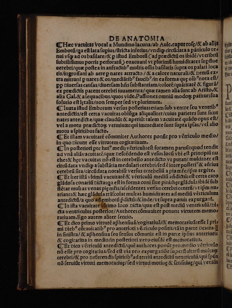 tis/ingroffant ab aere p nares attratto / &amp; a calore naturali/&amp; Demfi exe ex pradi&amp;is parentcerebri iuuamenta/qua tamen alia funt ab Arifto.&amp; folutio et Istalis/non femper fed vt plurimum, antedi&amp;is/eft certa vacuitasobl6ga aliqualiter/cuius parietes funt ficut nates antedi&amp;@t=/qua claudit &amp; aperititralem vacuitate quado opus e ft/ velamoti pradiétog vermium:qui immediate funt fupra ipfas/vel alio motu afpiritibus fato, C_Etiîtam vacuitaré còmuniter Authores ponfit pro vétriculo medio/ in quo picunt effe virtutem cogitativam, €In pofteriori pre hui? medi) vétriculiieft foramen parufisquod rendit ad vnAaliavacuitaré/qua pefcédendo elt veluslochi ybi eft principiti nu. circfidata vndig a (ubftaria medulari cerebri/fed è inter pofteri?&amp; afirius cerebri fita/circidata norabilr verfus cerebellti a piamfe/ipm tegéte, antedi&amp;4/a quo adiembotti pdi&amp;i:&amp;inde/vefupra patuir expurgant. ratiuam.Ego autem aliter fentio, € Et dico primo virruté aphenfiui/cogitatini/&amp; memoratiuA:effe i pris mi pieb? cOcauicatib? pro anteriori vé:riculo pofitis/tiin parte Dextta g &amp; cogiratina in medio/in pofteriori vero eiufde et memoratina. né feruifitvirtuti memoratiug/fed virtuti motive &amp; fenfitiue/qui veniaea à (abfta cx co) se Dit | lisk (CEI voi, Gala dosi biiet tori tac liipi