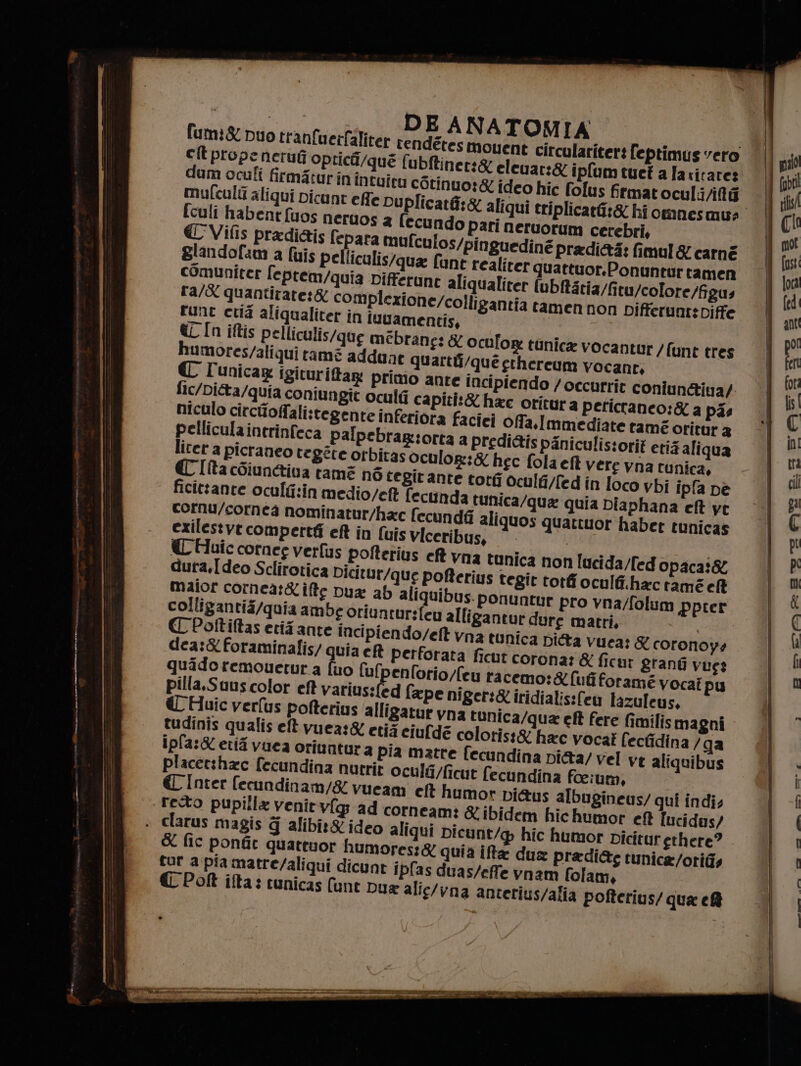 luis pellicalis/qua fant realiter quattuor, comuniter feprem/quia Differune aliqualiter (ubftatia/fitu/colore/figus ra/X quantitate:&amp; complezione/colligantia tamen non Differunt:Diffe rune crà aliqualiter in iuvamentis, @L In iftis pelliculis/que mébrane: &amp; oculo humores/aliqui tamé addant quarti CI unicage igituriftag primo ante Ponuntur tamen © tot oculti/fed in loco vbi ipfa De a tunica/qua quia Diaphana eft ve cornu/cornea nominatur/hac fecundf ali quos quattuor haber tunicas exilestvt compertfi eft in (uis viceribus, © | (€ Huic cornee verfus pofterius eft vna tunica non lucida/fed opaca:&amp; dura,I deo Sclirotica Dicitur/que pofterius tegit tordi oculfi.hac ramé ell maior cornea:&amp;ifte ua ab aliquibus. ponuntur pro vna/folum pprer colligantià/quia ambe oriuntur:(eo alligantur dure matri, | CC Poftiftas eriz ante incipiendo/eft vna tunica Ditta vuea: &amp; coronoy+ dea:&amp;foraminalis/ quia ef perforata ficut corona: &amp; ficur grang vues quido remouetur a [uo fufpenforio/fey racemo:&amp;{ufiforamé vocat pu pilla,Suus color eft Varius(ed fape niger:&amp; iridialis:fen lazuleus, &amp; Huic verfus pofterius alligatur vna tunica/qua et fere fimilis magni tudinis qualis eft vuea:&amp; etià ciufda coloris:&amp; hac vocat lecfidina /ga ipfa:&amp; eri vuea oriuntura pia matte fecundina pi&amp;a/ vel ve aliquibus placetzhac fecundina nutrit oculti/ficut fecundina foeium, € Inter fecundinam/&amp; vueam. cf humor pi&amp;us albugineus/ qui indi; reo pupilla venity(g ad corneam: X ibidem hic humor ef Iucidus/ » clarus magis 4 alibit&amp; ideo aliqui Dicunt/@ hic humor Dicitur erhere? &amp; fic ponfic quattuor humores:&amp; quia if dux pradi&amp;g tunica /otitis tur a pia matre/aliqui dicunt ipfas duas/effe vnam folam,. € Poft ifta: cunicas (unt Dux alig/vna anterius/alia pofterius/ qua e®