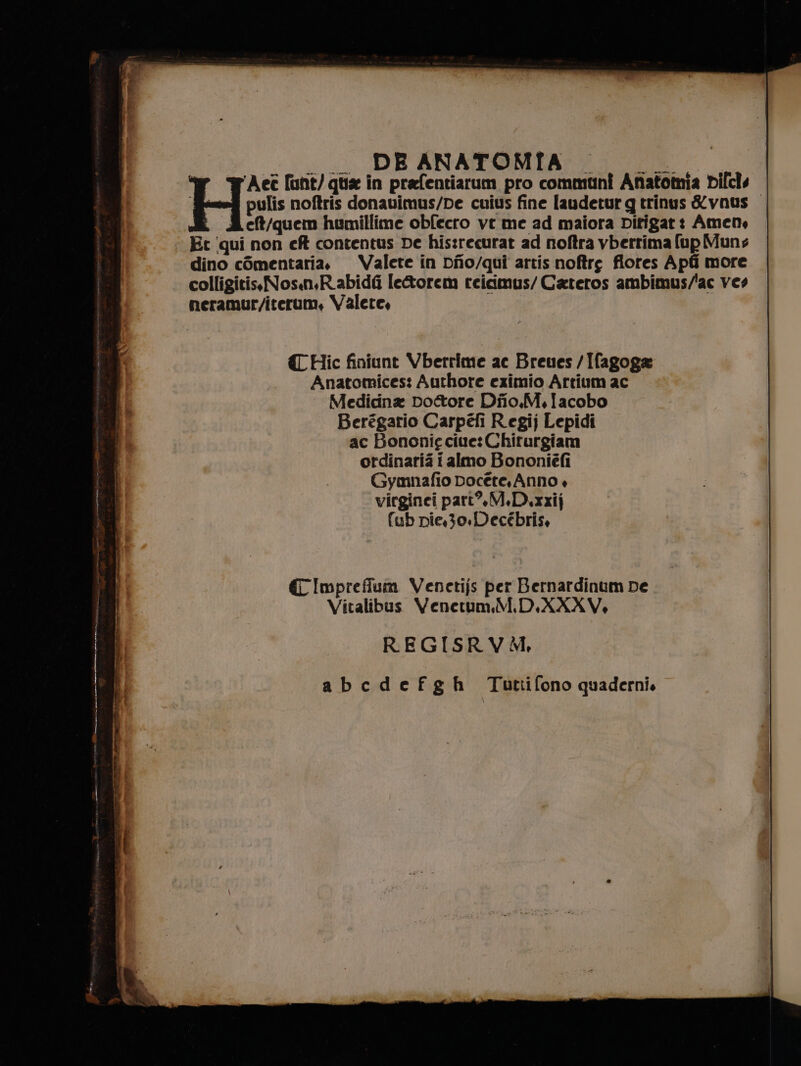 cui DE ANATOMIA; I Ae funt/ qua in prafentiarum pro communî Anatomia Dilcls ‘fesefi pulis noftris donavimus/De cuius fine laudetur gq trinus &amp;vnus eft/quem humillime obfecro vt me ad maiora Ditigar: Amen, Et qui non cf contentus De his:recurat ad noftra vbertima (up Muns dino cOmentaria. Valete in Dio/qui artis noftre fiores Apfi more colligitis.Nosn,R.abidfi le&amp;orem reicimus/ Cateros ambimus/'ac ves neramur/iterum, Valete, {Hic finiunt Vberrime ac Breues /Ifagoga Anatomices: Authore eximio Artium ac Medicina Dottore Diio.M.Iacobo Berégario Carpéfi Regij Lepidi ac Bononie cite: Chiturgiam ordinaria i almo Bononiéfi Gymnafio Docéte. Anno + virginci pari, M.D.xzij fub pie,3o.Decébris, € Imprefium Venctijs per Bernardinum De Vitalibus Venetum.M.D.XXXV. REGISRVM