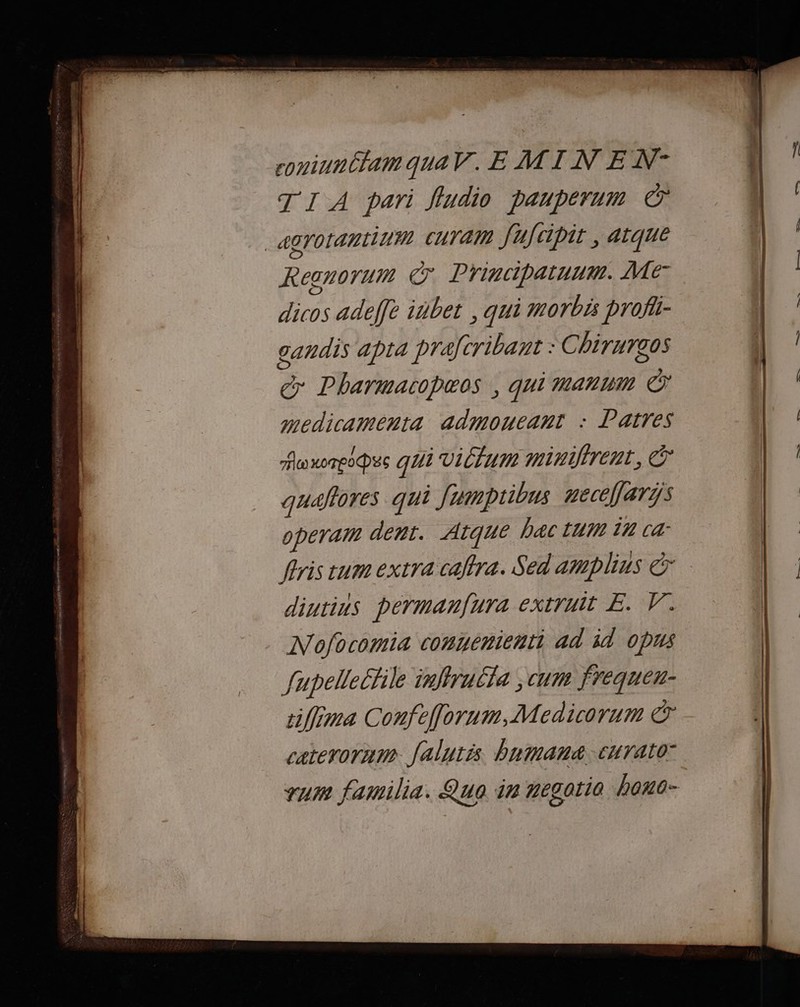 coniunCtam quaV. E MINE N- TI A pari fludio pauperum € _agrotantinm curam fufcipit , atque Resnorum © Principatuum. Me dicos adefft iñbet , qui morbis profii- gandis apra prafcribant : Chirurgos &amp; Pharmacopæos , qui manum en medicamenta admoucant : Patres Po xoTeODES qui viltum miniirent, © quaflores qui Jumptibus necéflaris operam dent. Aique bac tu 17 ca fris cum extra caftra. Sed amplius &amp; diutius permanfura extruit E. V.. Nofocomia conyenient] ad id opus fupellectile inffruila ; cum frequeu- ciffima Confefforum, Medicorum € caterornm Jalutis bnmanæ:curato zum familia. Quo in megotia bano-