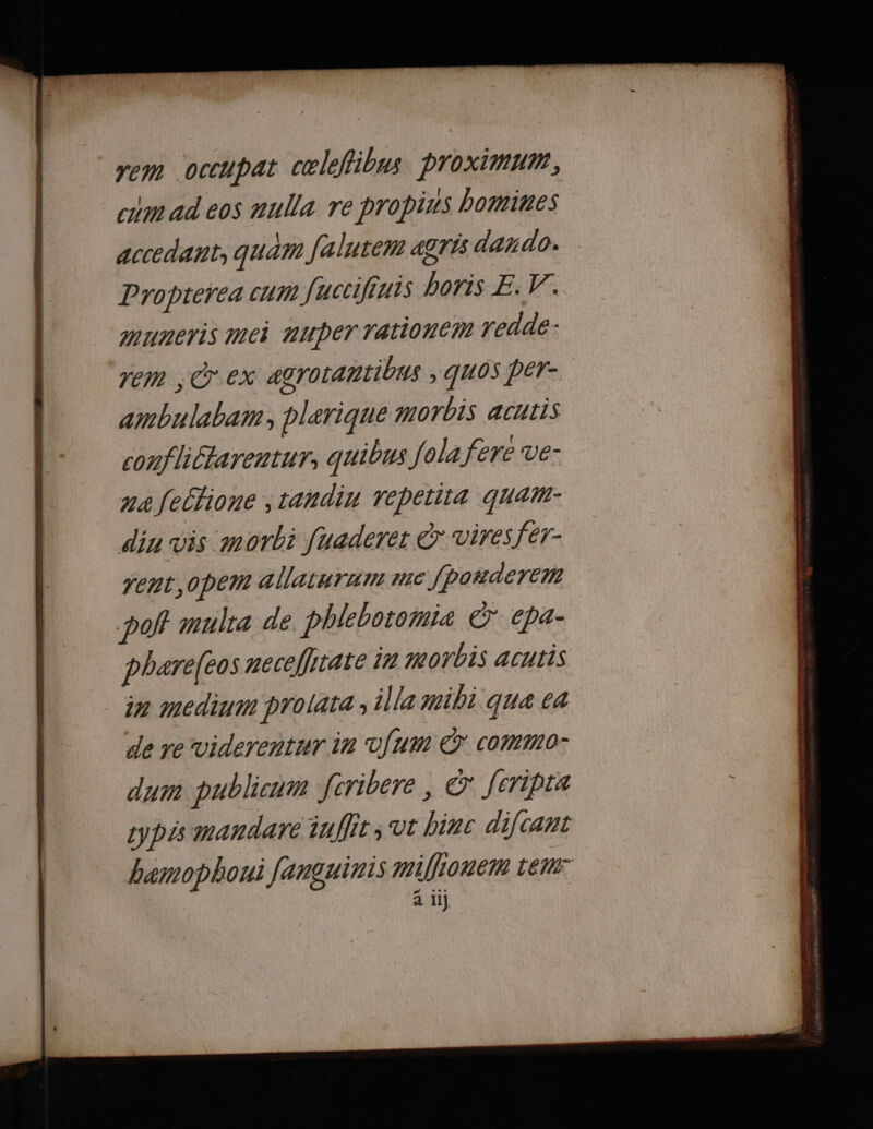 rem occupat cœleffibus proximum, cm ad eos nulla re propins bomines accedant, quam falutem agris dardo. Proprerea cum fuccifruis boris E.V. muneris mei muper rationcm redde: rem , © ex agrotantibus ; quos per- ambulabam, plarique morbis acutis conflictarentur, quibus fola fere ve- ua felTione , tandin epetit4 quam- din vis morbi fuaderet € viresfer- rent, opem allaturirs mc Jhorderem pof mulra de. phlebotomiæ € epa- phare(eos neceflitate in morbis acutis in medium prolata ; illa mibi qua va de re viderentur in Ju € coMM0: dum publicum fcribere , © feripra Lypis mandare iaffir; vit binc difcant hamophoui fanguinis mifionem rer PEL a Il}