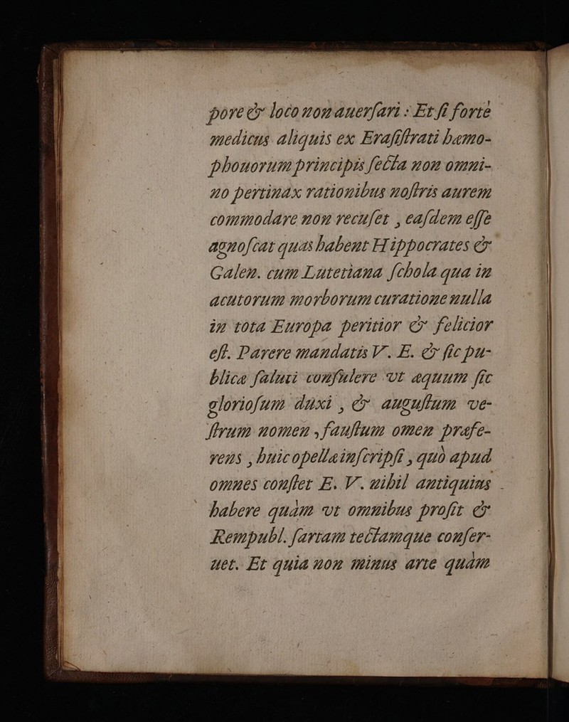 pore à loco nomaunerfari : Erfi forte medicns aliquis ex Erafifirati bemo- phonorum principis fella non omni- 20 pertinax rationibus noffris aurem commodare non vecufet , caf dem effe aonofcat quas habent Hippocrates à Galen. cum Lateriana fchola qua ir acutorum morborum cuTatione #ulla in tota Europa peritior © felicior eff. Parere mandatis V. E. © fic pu: blice falnii confulere ‘Ut aquum fic gloriofun daxi, à augulfum ve- yum nomen ,fauflum oMmen prafe- vens , buicopellainfcripfi , quo apud babere quam ‘vt omnibus profit à Rempubl. farram rellamque confer- uet. Et quia n0n Minus arte qua