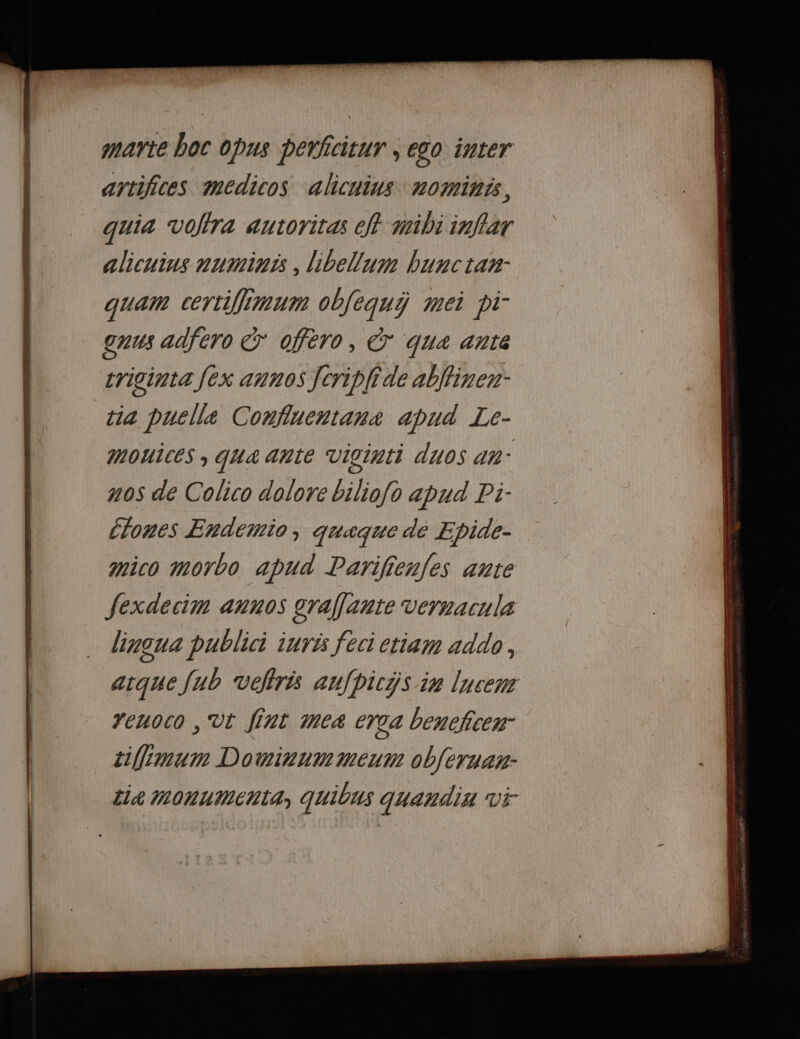 marte boc opus perficitur , ego inter artifices medicos alicuins nomints, quia vofira autoritas eff mibi inflar alicuins numinis , libellum bunctan:- quam certiffimum objequÿ mei pi- 77: adfero &amp; ofero, © qua ante criginta [ex annos Jcripli de ablfinen: tia puelle Conflucntana apud Le- mouices , qua ante Vicinti duos an- n0s de Colico dolore biliofo apud Pi- Éones Endetnio, quaque dé E Dide- mico morbo apud DParifienfes ante fexdecim anuos graffante vernacula lingua publici iurés feci etiam addo, atque jub veflrés aufhicÿs in lucenr renoco , Ut fint me4 erca bencfcen tiffemum Dowirnmmeum obferuan-